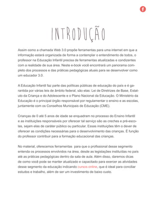 INTRODUÇÃO
Assim como a chamada Web 3.0 propõe ferramentas para uma internet em que a
informação estará organizada de forma a contemplar o entendimento de todos, o
professor na Educação Infantil precisa de ferramentas atualizadas e condizentes
com a realidade de sua área. Neste e-book você encontrará um panorama com-
pleto dos processos e das práticas pedagógicas atuais para se desenvolver como
um educador 3.0.
	
A Educação Infantil faz parte das políticas públicas de educação do país e é ga-
rantida por várias leis de âmbito federal, são elas: Lei de Diretrizes de Base, Estat-
uto da Criança e do Adolescente e o Plano Nacional da Educação. O Ministério da
Educação é o principal órgão responsável por regulamentar o ensino e as escolas,
juntamente com os Conselhos Municipais de Educação (CME).
Crianças de 0 até 5 anos de idade se enquadram no processo do Ensino Infantil
e as instituições responsáveis por oferecer tal serviço são as creches e pré-esco-
las, sejam elas de caráter público ou particular. Essas instituições têm o dever de
oferecer as condições necessárias para o desenvolvimento das crianças. É função
do professor contribuir para a formação educacional das crianças.
No material, oferecemos ferramentas para que o profissional desse segmento
entenda os processos envolvidos na área, desde as legislações instituídas no país
até as práticas pedagógicas dentro da sala de aula. Além disso, daremos dicas
de como você pode se manter atualizado e capacitado para exercer as atividades
desse segmento da educação indicando cursos online, que é ideal para conciliar
estudos e trabalho, além de ser um investimento de baixo custo.
 