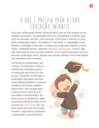 O QUE É PRECISO PARA ATUAR
Para atuar na Educação Infantil é desejável obter curso de nível superior na mo-
dalidade Licenciatura, “de graduação plena, em universidades e institutos supe-
riores de educação, admitida, como formação mínima para o exercício do mag-
istério na educação infantil, a formação em nível médio, na modalidade normal.
Portanto, a formação mínima para o professor(a) da educação infantil é o ensino
médio, modalidade Normal”, segundo o Ministério da Educação. Contudo, algu-
mas instituições de ensino já estão exigindo o curso superior para atuar como pro-
fessores na educação infantil. Aqueles que possuem apenas o nível médio podem
ser contratados como auxiliares.
EDUCAÇÃO INFANTIL
O processo de aprendizagem das
crianças é fundamental e, tanto os
gestores das instituições quanto
os pedagogos que atuam em sala
de aula, necessitam de formação e
capacitação adequadas para exer-
cerem influências diretas no estímulo
acadêmico dos futuros cidadãos.
Dessa forma, além da graduação,
é preciso buscar meios de sem-
pre ampliar o conhecimento e atu-
alizar-se para desempenhar o papel
de educador infantil da melhor forma
possível. Os cursos online são uma
ótima opção para isso, eles comple-
mentam a carga teórica já adquirida
na graduação ou pós-graduação.
 
