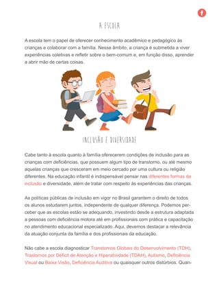A escola tem o papel de oferecer conhecimento acadêmico e pedagógico às
crianças e colaborar com a família. Nesse âmbito, a criança é submetida a viver
experiências coletivas e refletir sobre o bem-comum e, em função disso, aprender
a abrir mão de certas coisas.
A Escola
Cabe tanto à escola quanto à família oferecerem condições de inclusão para as
crianças com deficiências, que possuem algum tipo de transtorno, ou até mesmo
aquelas crianças que cresceram em meio cercado por uma cultura ou religião
diferentes. Na educação infantil é indispensável pensar nas diferentes formas de
inclusão e diversidade, além de tratar com respeito às experiências das crianças.
As políticas públicas de inclusão em vigor no Brasil garantem o direito de todos
os alunos estudarem juntos, independente de qualquer diferença. Podemos per-
ceber que as escolas estão se adequando, investindo desde a estrutura adaptada
a pessoas com deficiência motora até em profissionais com prática e capacitação
no atendimento educacional especializado. Aqui, devemos destacar a relevância
da atuação conjunta da família e dos profissionais da educação.
Não cabe a escola diagnosticar Transtornos Globais do Desenvolvimento (TDH),
Trastornos por Déficit de Atenção e Hiperatividade (TDAH), Autismo, Deficiência
Visual ou Baixa Visão, Deficiência Auditiva ou quaisquer outros distúrbios. Quan-
Inclusão e diversidade
 
