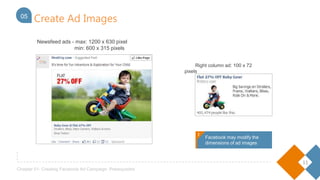 11
Chapter 01- Creating Facebook Ad Campaign: Prerequisites
Create Ad Images05
Right column ad: 100 x 72 pixels
Newsfeed ads - max: 1200 x 630 pixel
min: 600 x 315 pixels
!
Facebook may modify the
dimensions of ad images
!
 