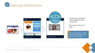 13
Chapter 01- Creating Facebook Ad Campaign: Prerequisites
04
• Create pixels (JavaScript code
snippets) to track conversions
• Add code to ‘Thank You’
page
07 Track you Conversions
Not a prerequisite, but needs to
be setup to get conversion
reports in Ad Manager!
!
 