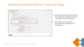18
Chapter 01- Creating Facebook Ad Campaign: Prerequisites
a. While creating a Facebook ad, check
the ‘Conversion Tracking’ box under
‘Campaign, Pricing & Schedule’.
b. Once done, you can track all
conversions that happen off your
Facebook ad.
Embed Conversion Pixel on Thank You Page
 