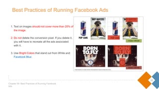 1. Text on images should not cover more than 20% of
the image.
2. Do not delete the conversion pixel. If you delete it,
you will have to recreate all the ads associated
with it.
3. Use Bright Colors that stand out from White and
Facebook Blue.
35
Chapter 05- Best Practices of Running Facebook Ads
Best Practices of Running Facebook Ads
 