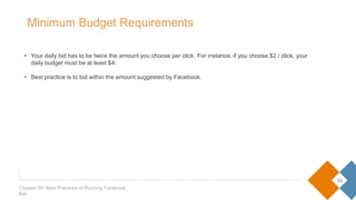 • Your daily bid has to be twice the amount you choose per click. For instance, if you choose $2 / click, your daily
budget must be at least $4.
• Best practice is to bid within the amount suggested by Facebook.
36
Chapter 05- Best Practices of Running Facebook Ads
Minimum Budget Requirements
 