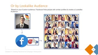 09
Chapter 01- Creating Facebook Ad Campaign: Prerequisites
Or by Lookalike Audience
Based on your Custom audience, Facebook finds people with similar profiles & creates a Lookalike Audience…
 