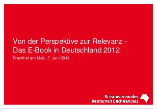 Von der Perspektive zur Relevanz -
Das E-Book in Deutschland 2012
Frankfurt am Main, 7. Juni 2013
 