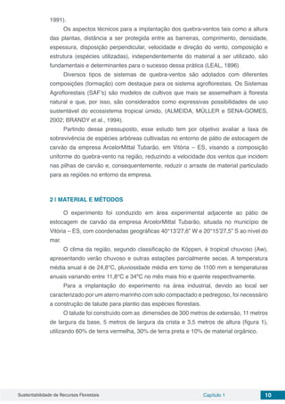 Sustentabilidade de Recursos Florestais Capítulo 1 10
1991).
Os aspectos técnicos para a implantação dos quebra-ventos tais como a altura
das plantas, distância a ser protegida entre as barreiras, comprimento, densidade,
espessura, disposição perpendicular, velocidade e direção do vento, composição e
estrutura (espécies utilizadas), independentemente do material a ser utilizado, são
fundamentais e determinantes para o sucesso dessa prática (LEAL, 1896)
Diversos tipos de sistemas de quebra-ventos são adotados com diferentes
composições (formação) com destaque para os sistema agroflorestais. Os Sistemas
Agroflorestais (SAF’s) são modelos de cultivos que mais se assemelham à floresta
natural e que, por isso, são considerados como expressivas possibilidades de uso
sustentável do ecossistema tropical úmido, (ALMEIDA, MÜLLER e SENA-GOMES,
2002; BRANDY et al., 1994).
Partindo desse pressuposto, esse estudo tem por objetivo avaliar a taxa de
sobrevivência de espécies arbóreas cultivadas no entorno de pátio de estocagem de
carvão da empresa ArcelorMittal Tubarão, em Vitória – ES, visando a composição
uniforme do quebra-vento na região, reduzindo a velocidade dos ventos que incidem
nas pilhas de carvão e, consequentemente, reduzir o arraste de material particulado
para as regiões no entorno da empresa.
2 | 	MATERIAL E MÉTODOS
O experimento foi conduzido em área experimental adjacente ao pátio de
estocagem de carvão da empresa ArcelorMittal Tubarão, situada no município de
Vitória – ES, com coordenadas geográficas 40°13’27,6” W e 20°15’27,5” S ao nível do
mar.
O clima da região, segundo classificação de Köppen, é tropical chuvoso (Aw),
apresentando verão chuvoso e outras estações parcialmente secas. A temperatura
média anual é de 24,8°C, pluviosidade média em torno de 1100 mm e temperaturas
anuais variando entre 11,8°C e 34ºC no mês mais frio e quente respectivamente.
Para a implantação do experimento na área industrial, devido ao local ser
caracterizado por um aterro marinho com solo compactado e pedregoso, foi necessário
a construção de talude para plantio das espécies florestais.
O talude foi construído com as dimensões de 300 metros de extensão, 11 metros
de largura da base, 5 metros de largura da crista e 3,5 metros de altura (figura 1),
utilizando 60% de terra vermelha, 30% de terra preta e 10% de material orgânico.
 