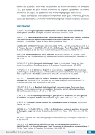 Sustentabilidade de Recursos Florestais Capítulo 8 102
madeira de eucalipto, a que mais se aproximou da madeira Referência foi a madeira
CS3, que apesar de gerar menos rendimento no digestor, apresentou um melhor
rendimento em polpa, por possibilitar uma melhor impregnação dos cavacos.
Todas as madeiras analisadas consomem mais álcali que a Referência, portanto
espera-se das mesmas um menor rendimento em polpa e maior energia ao processo.
REFERÊNCIAS
ALMEIDA, et al. Reorganização socioeconômica no Extremo Sul da Bahia decorrente da
introdução da cultura do Eucalipto. Sociedade & Natureza, Uberlândia, 2008.
ARAUJO, R. H. Celulose Kraft produzida a partir das madeiras de bracatinga (Mimosa scabrella)
e eucalipto (Eucalyptus saligna) misturadas em diferentes proporções. 84f. Dissertação
(mestrado) – Universidade Federal de Santa Maria, Santa Maria, 2004.
ASSOCIAÇÃO BRASILEIRA TECNICA DE CELULOSE E PAPEL – ABTCP. ASSUMPÇÃO, R. M. V. et
al. Polpação Química. In: D’ALMEIDA, M. L.O. (Coord.) Celulose e Papel: Tecnologia de fabricação
da pasta celulósica. 2. Ed. São Paulo: Instituto de Pesquisas Tecnológicas, 1988.p.169-319.
BRACELPA. Relatório Estatístico Anual 2008/2009. Associação Brasileira de Celulose e Papel.
Disponível em: <HTTP//www.bracelpa.org.br/bra/estatísticas/pdf/anual/rel2008.pdf>. Acesso em: 12
ago. 2018.
CARVALHO, A. M. M. L. Tecnologia de Celulose e Papel. In: Universidade Federal dos Vales
Jequitinhonha e Mucuri (Org.) Departamento de Engenharia Florestal, Araçuaí – MG, 2005.
FERREIRA, C. R. da S. Otimização do perfil de temperatura na polpação RDH de Eucalyptus
sp. 80f. Programa de Pós-Graduação em Ciência Florestal, Universidade Federal de Viçosa, Viçosa,
2000. Disponível em: <ftp://ftp.bbt.ufv.br/teses/157370f.pdf>. Acesso em: 05 mai. 2018.
FOELKEL, C. Individualização das fibras da madeira do eucalipto para produção de
celulose Kraft. São Paulo, 2009. Disponível em: http://www.eucalyptus.com.br/eucaliptos/PT16_
IndividualizacaoFibras.pdf>. Acesso em: 05 mai. 2018.
FOELKER, C. E. B. et al. Qualidade da Celulose Kraft - Antraquinona de Eucalyptus dunni
plantado em cinco espaçamentos em relação ao Eucalyptus grandis e Eucalyptus saligna.
Ciência Florestal, Santa Maria, v.7, n.1, p. 41-63, 1997.
GOMIDE, J. L. et al. Caracterização Tecnológica, para produção de celulose, da Nova geração
de clones de Eucalyptus do Brasil. Revista Árvore, Viçosa – MG, v.29, n.1, p. 129-137, 2005.
GOMIDE, J. L. Polpa de Celulose: química dos processos alcalinos de polpação. Viçosa, Univ.
Federal, 1979. 50p.
GOMIDE, J. L.; FANTUZZI NETO, H.; LEITE, H. G. Estratégia de análise da qualidade de madeira
de Eucalyptus sp para produção de celulose. Revista Árvore, Viçosa – MG, v.28, n.3, p. 443-450,
2004.
IBÁ, 2018. Disponível em: <http://iba.org/images/shared/Cenarios/50_Cenarios.pdf>. Acesso em: 20
de ago de 2018.
LIMA, A. F. et al. Madeira como matéria-prima para fabricação de pasta celulósica. In:
D’ALMEIDA, M. L. O. (Coord.) Celulose e Papel: Tecnologia de fabricação da pasta celulósica. 2.
Ed. São Paulo: Instituto de Pesquisas Tecnológicas, 1988.p.129-168.
 