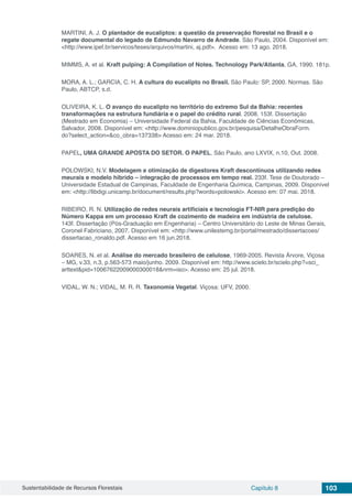 Sustentabilidade de Recursos Florestais Capítulo 8 103
MARTINI, A. J. O plantador de eucaliptos: a questão da preservação florestal no Brasil e o
regate documental do legado de Edmundo Navarro de Andrade. São Paulo, 2004. Disponível em:
<http://www.ipef.br/servicos/teses/arquivos/martini, aj.pdf>. Acesso em: 13 ago. 2018.
MIMMS, A. et al. Kraft pulping: A Compilation of Notes. Technology Park/Atlanta, GA, 1990. 181p.
MORA, A. L.; GARCIA, C. H. A cultura do eucalipto no Brasil. São Paulo: SP, 2000. Normas. São
Paulo, ABTCP, s.d.
OLIVEIRA, K. L. O avanço do eucalipto no território do extremo Sul da Bahia: recentes
transformações na estrutura fundiária e o papel do crédito rural. 2008. 153f. Dissertação
(Mestrado em Economia) – Universidade Federal da Bahia, Faculdade de Ciências Econômicas,
Salvador, 2008. Disponível em: <http://www.dominiopublico.gov.br/pesquisa/DetalheObraForm.
do?select_action=&co_obra=137338> Acesso em: 24 mar. 2018.
PAPEL, UMA GRANDE APOSTA DO SETOR. O PAPEL, São Paulo, ano LXVIX, n.10, Out. 2008.
POLOWSKI, N.V. Modelagem e otimização de digestores Kraft descontínuos utilizando redes
meurais e modelo hibrido – integração de processos em tempo real. 233f. Tese de Doutorado –
Universidade Estadual de Campinas, Faculdade de Engenharia Química, Campinas, 2009. Disponível
em: <http://libdigi.unicamp.br/document/results.php?words=polowski>. Acesso em: 07 mai. 2018.
RIBEIRO, R. N. Utilização de redes neurais artificiais e tecnologia FT-NIR para predição do
Número Kappa em um processo Kraft de cozimento de madeira em indústria de celulose.
143f. Dissertação (Pós-Graduação em Engenharia) – Centro Universitário do Leste de Minas Gerais,
Coronel Fabriciano, 2007. Disponível em: <http://www.unilestemg.br/portal/mestrado/dissertacoes/
dissertacao_ronaldo.pdf. Acesso em 16 jun.2018.
SOARES, N. et al. Análise do mercado brasileiro de celulose, 1969-2005. Revista Árvore, Viçosa
– MG, v.33, n.3, p.563-573 maio/junho. 2009. Disponível em: http://www.scielo.br/scielo.php?=sci_
arttext&pid=10067622009000300018&nrm=iso>. Acesso em: 25 jul. 2018.
VIDAL, W. N.; VIDAL, M. R. R. Taxonomia Vegetal. Viçosa: UFV, 2000.
 