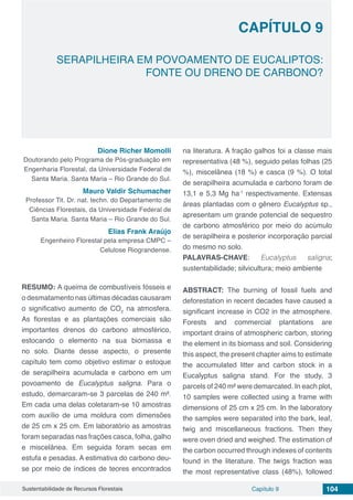 Capítulo 9 104Sustentabilidade de Recursos Florestais
CAPÍTULO 9
SERAPILHEIRA EM POVOAMENTO DE EUCALIPTOS:
FONTE OU DRENO DE CARBONO?
Dione Richer Momolli
Doutorando pelo Programa de Pós-graduação em
Engenharia Florestal, da Universidade Federal de
Santa Maria. Santa Maria – Rio Grande do Sul.
Mauro Valdir Schumacher
Professor Tit. Dr. nat. techn. do Departamento de
Ciências Florestais, da Universidade Federal de
Santa Maria. Santa Maria – Rio Grande do Sul.
Elias Frank Araújo
Engenheiro Florestal pela empresa CMPC –
Celulose Riograndense.
RESUMO: A queima de combustíveis fósseis e
o desmatamento nas últimas décadas causaram
o significativo aumento de CO2
na atmosfera.
As florestas e as plantações comerciais são
importantes drenos do carbono atmosférico,
estocando o elemento na sua biomassa e
no solo. Diante desse aspecto, o presente
capítulo tem como objetivo estimar o estoque
de serapilheira acumulada e carbono em um
povoamento de Eucalyptus saligna. Para o
estudo, demarcaram-se 3 parcelas de 240 m².
Em cada uma delas coletaram-se 10 amostras
com auxílio de uma moldura com dimensões
de 25 cm x 25 cm. Em laboratório as amostras
foram separadas nas frações casca, folha, galho
e miscelânea. Em seguida foram secas em
estufa e pesadas. A estimativa do carbono deu-
se por meio de índices de teores encontrados
na literatura. A fração galhos foi a classe mais
representativa (48 %), seguido pelas folhas (25
%), miscelânea (18 %) e casca (9 %). O total
de serapilheira acumulada e carbono foram de
13,1 e 5,3 Mg ha-1
respectivamente. Extensas
áreas plantadas com o gênero Eucalyptus sp.,
apresentam um grande potencial de sequestro
de carbono atmosférico por meio do acúmulo
de serapilheira e posterior incorporação parcial
do mesmo no solo.
PALAVRAS-CHAVE: Eucalyptus saligna;
sustentabilidade; silvicultura; meio ambiente
ABSTRACT: The burning of fossil fuels and
deforestation in recent decades have caused a
significant increase in CO2 in the atmosphere.
Forests and commercial plantations are
important drains of atmospheric carbon, storing
the element in its biomass and soil. Considering
this aspect, the present chapter aims to estimate
the accumulated litter and carbon stock in a
Eucalyptus saligna stand. For the study, 3
parcels of 240 m² were demarcated. In each plot,
10 samples were collected using a frame with
dimensions of 25 cm x 25 cm. In the laboratory
the samples were separated into the bark, leaf,
twig and miscellaneous fractions. Then they
were oven dried and weighed. The estimation of
the carbon occurred through indexes of contents
found in the literature. The twigs fraction was
the most representative class (48%), followed
 