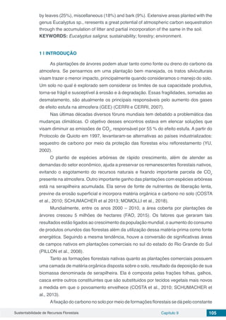 Sustentabilidade de Recursos Florestais Capítulo 9 105
by leaves (25%), miscellaneous (18%) and bark (9%). Extensive areas planted with the
genus Eucalyptus sp., reresents a great potential of atmospheric carbon sequestration
through the accumulation of litter and partial incorporation of the same in the soil.
KEYWORDS: Eucalyptus saligna; sustainability; forestry; environment.
1 | 	INTRODUÇÃO
As plantações de árvores podem atuar tanto como fonte ou dreno do carbono da
atmosfera. Se pensarmos em uma plantação bem manejada, os tratos silviculturais
visam trazer o menor impacto, principalmente quando consideramos o manejo do solo.
Um solo no qual é explorado sem considerar os limites de sua capacidade produtiva,
torna-se frágil e susceptível á erosão e á degradação. Essas fragilidades, somadas ao
desmatamento, são atualmente os principais responsáveis pelo aumento dos gases
de efeito estufa na atmosfera (GEE) (CERRI e CERRI, 2007).
Nas últimas décadas diversos fóruns mundiais tem debatido a problemática das
mudanças climáticas. O objetivo desses encontros estava em elencar soluções que
visam diminuir as emissões de CO2
, responsável por 55 % do efeito estufa. A partir do
Protocolo de Quioto em 1997, levantaram-se alternativas ao países industrializados:
sequestro de carbono por meio da proteção das florestas e/ou reflorestamento (YU,
2002).
O plantio de espécies arbóreas de rápido crescimento, além de atender as
demandas do setor econômico, ajuda a preservar os remanescentes florestais nativos,
evitando o esgotamento do recursos naturais e fixando importante parcela de CO2
presente na atmosfera. Outro importante ganho das plantações com espécies arbóreas
está na serapilheira acumulada. Ela serve de fonte de nutrientes de liberação lenta,
previne da erosão superficial e incorpora matéria orgânica e carbono no solo (COSTA
et al., 2010; SCHUMACHER et al 2013; MOMOLLI et al., 2018).
Mundialmente, entre os anos 2000 – 2010, a área coberta por plantações de
árvores cresceu 5 milhões de hectares (FAO, 2015). Os fatores que geraram tais
resultados estão ligados ao crescimento da população mundial, o aumento do consumo
de produtos oriundos das florestas além da utilização dessa matéria-prima como fonte
energética. Seguindo a mesma tendência, houve a conversão de significativas áreas
de campos nativos em plantações comerciais no sul do estado do Rio Grande do Sul
(PILLON et al., 2008).
Tanto as formações florestais nativas quanto as plantações comerciais possuem
uma camada de matéria orgânica disposta sobre o solo, resultado da deposição de sua
biomassa denominada de serapilheira. Ela é composta pelas frações folhas, galhos,
casca entre outros constituintes que são substituidos por tecidos vegetais mais novos
a medida em que o povoamento envelhece (COSTA et al., 2010; SCHUMACHER et
al., 2013).
Afixação do carbono no solo por meio de formações florestais se dá pelo constante
 