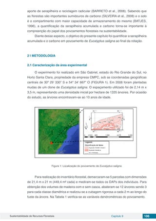 Sustentabilidade de Recursos Florestais Capítulo 9 106
aporte de serapilheira e reciclagem radicular (BARRETO et al., 2008). Sabendo que
as florestas são importantes sumidouros de carbono (SILVEIRA et al., 2008) e o solo
é o compartimento com maior capacidade de armazenamento do mesmo (BATJES,
1996), a quantificação da serapilheira acumulada e carbono torna-se importante à
compreenção do papel dos povoamentos florestais na sustentabilidade.
Diante desse aspecto, o objetivo do presente capítulo foi quantificar a serapilheira
acumulada e o carbono em povoamento de Eucalyptus saligna ao final da rotação.
2 | 	METODOLOGIA
2.1	Caracterização da área experimental
O experimento foi realizado em São Gabriel, estado do Rio Grande do Sul, no
Horto Santa Clara, propriedade da empresa CMPC, sob as coordenadas geográficas
centrais de 30º 29’ 330” S e 54º 34’ 667” O (FIGURA 1). Em 2008 foram plantadas
mudas de um clone de Eucalyptus saligna. O espaçamento utilizado foi de 2,14 m x
3,5 m, representando uma densidade inicial por hectare de 1335 árvores. Por ocasião
do estudo, as árvores encontravam-se ao 10 anos de idade.
Figura 1: Localização do povoamento de Eucalyptus saligna.
Para realização do inventário florestal, demarcaram-se 5 parcelas com dimensões
de 21,4 m x 21 m (449,4 m² cada) e mediram-se todos os DAPs dos indivíduos. Para
obtenção dos volumes de madeira com e sem casca, abateram-se 12 árvores sendo 3
para cada classe diamétrica e realizou-se a cubagem rigorosa a cada 2 m ao longo do
fuste da árvore. Na Tabela 1 verifica-se as variáveis dendrométricas do povoamento.
 