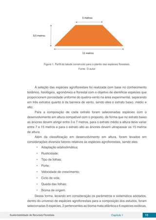 Sustentabilidade de Recursos Florestais Capítulo 1 11
Figura 1. Perfil do talude construído para o plantio das espécies florestais.
Fonte: O autor
A seleção das espécies agroflorestais foi realizada com base no conhecimento
botânico, fisiológico, agronômico e florestal com o objetivo de identificar espécies que
proporcionem porosidade uniforme do quebra-vento na área experimental, separando
em três extratos quanto à da barreira de vento, sendo eles o extrato baixo, médio e
alto.
Para a composição de cada extrato foram selecionadas espécies com o
desenvolvimento em altura compatível com o proposto, de forma que no extrato baixo
as árvores devem atingir entre 3 e 7 metros, para o extrato médio a altura deve variar
entre 7 e 15 metros e para o extrato alto as árvores devem ultrapassar os 15 metros
de altura.
Além da classificação em desenvolvimento em altura, foram levados em
considerações diversos fatores relativos às espécies agroflorestais, sendo eles:
•	 Adaptação edafoclimática;
•	 Rusticidade;
•	 Tipo de folhas;
•	 Porte;
•	 Velocidade de crescimento;
•	 Ciclo de vida;
•	 Queda das folhas;
•	 Bioma de origem.
Dessa forma, levando em consideração os parâmetros e sistemática adotados,
dentro do universo de espécies agroflorestais para a composição dos estudos, foram
selecionadas 8 espécies, 2 pertencentes ao bioma mata atlântica e 6 espécies exóticas,
 