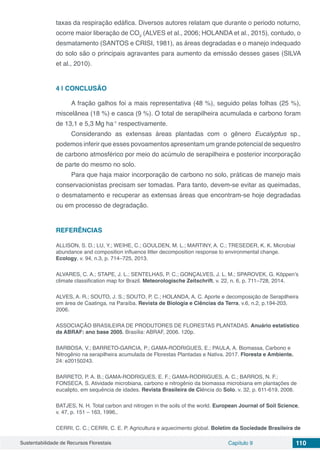 Sustentabilidade de Recursos Florestais Capítulo 9 110
taxas da respiração edáfica. Diversos autores relatam que durante o periodo noturno,
ocorre maior liberação de CO2
(ALVES et al., 2006; HOLANDA et al., 2015), contudo, o
desmatamento (SANTOS e CRISI, 1981), as áreas degradadas e o manejo indequado
do solo são o principais agravantes para aumento da emissão desses gases (SILVA
et al., 2010).
4 | 	CONCLUSÃO
A fração galhos foi a mais representativa (48 %), seguido pelas folhas (25 %),
miscelânea (18 %) e casca (9 %). O total de serapilheira acumulada e carbono foram
de 13,1 e 5,3 Mg ha-1
respectivamente.
Considerando as extensas áreas plantadas com o gênero Eucalyptus sp.,
podemos inferir que esses povoamentos apresentam um grande potencial de sequestro
de carbono atmosférico por meio do acúmulo de serapilheira e posterior incorporação
de parte do mesmo no solo.
Para que haja maior incorporação de carbono no solo, práticas de manejo mais
conservacionistas precisam ser tomadas. Para tanto, devem-se evitar as queimadas,
o desmatamento e recuperar as extensas áreas que encontram-se hoje degradadas
ou em processo de degradação.
REFERÊNCIAS
ALLISON, S. D.; LU, Y.; WEIHE, C.; GOULDEN, M. L.; MARTINY, A. C.; TRESEDER, K. K. Microbial
abundance and composition influence litter decomposition response to environmental change.
Ecology, v. 94, n.3, p. 714–725, 2013.
ALVARES, C. A.; STAPE, J. L.; SENTELHAS, P. C.; GONÇALVES, J. L. M.; SPAROVEK, G. Köppen’s
climate classification map for Brazil. Meteorologische Zeitschrift, v. 22, n. 6, p. 711–728, 2014.
ALVES, A. R.; SOUTO, J. S.; SOUTO, P. C.; HOLANDA, A. C. Aporte e decomposição de Serapilheira
em área de Caatinga, na Paraíba. Revista de Biologia e Ciências da Terra, v.6, n.2, p.194-203,
2006.
ASSOCIAÇÃO BRASILEIRA DE PRODUTORES DE FLORESTAS PLANTADAS. Anuário estatístico
da ABRAF: ano base 2005. Brasília: ABRAF, 2006. 120p.
BARBOSA, V.; BARRETO-GARCIA, P.; GAMA-RODRIGUES, E.; PAULA, A. Biomassa, Carbono e
Nitrogênio na serapilheira acumulada de Florestas Plantadas e Nativa. 2017. Floresta e Ambiente.
24: e20150243.
BARRETO, P. A. B.; GAMA-RODRIGUES, E. F.; GAMA-RODRIGUES, A. C.; BARROS, N. F.;
FONSECA, S. Atividade microbiana, carbono e nitrogênio da biomassa microbiana em plantações de
eucalipto, em sequência de idades. Revista Brasileira de Ciência do Solo. v. 32, p. 611-619, 2008.
BATJES, N. H. Total carbon and nitrogen in the soils of the world. European Journal of Soil Science,
v. 47, p. 151 – 163, 1996,.
CERRI, C. C.; CERRI, C. E. P. Agricultura e aquecimento global. Boletim da Sociedade Brasileira de
 