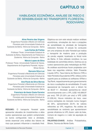 Capítulo 10 113Sustentabilidade de Recursos Florestais
VIABILIDADE ECONÔMICA, ANÁLISE DE RISCO E
DE SENSIBILIDADE NO TRANSPORTE FLORESTAL
RODOVIÁRIO
CAPÍTULO 10
Aline Pereira das Virgens
Engenheira Florestal e Mestre em Ciências
Florestais pela Universidade Estadual do
Sudoeste da Bahia, Vitória da Conquista - Bahia
Luís Carlos de Freitas
Professor Titular, Universidade Estadual do
Sudoeste da Bahia, Departamento de Fitotecnia e
Zootecnia, Vitória da Conquista - Bahia
Márcio Lopes da Silva
Professor Titular, Universidade Federal de Viçosa,
Departamento de Engenharia Florestal, Viçosa -
Minas Gerais.
Danusia Silva Luz
Engenheira Florestal e Mestranda em Ciências
Florestais pela Universidade Estadual do
Sudoeste da Bahia, Vitória da Conquista –Bahia
Ana Paula da Silva Barros
Engenheira Florestal e Mestranda em Ciências
Florestais pela Universidade Estadual do
Sudoeste da Bahia, Vitória da Conquista –Bahia
Francisco de Assis Costa Ferreira
Engenheira Florestal e Mestre em Ciências
Florestais pela Universidade Estadual do
Sudoeste da Bahia, Vitória da Conquista - Bahia
RESUMO: O transporte florestal pode
apresentar elevados de investimentos e altos
custos operacionais que podem comprometer
os lucros configurando risco a atividade,
sendo essencial uma análise dos fatores de
risco que possam influenciar o resultado final.
Objetivou-se com este estudo realizar análises
econômicas, simulações de risco e projeções
de sensibilidade na atividade de transporte
rodoviário florestal. O estudo foi conduzido
em uma empresa do setor florestal que realiza
o transporte de madeira para a produção
de carvão vegetal, localizada no litoral norte
da Bahia. A frota utilizada constituiu na sua
totalidade de caminhões bitrens. Estimou-se os
custos operacionais pela metodologia da FAO.
As análises econômicas foram projetadas com
base nos seguintes critérios: Valor Presente
Líquido (VPL), Taxa Interna de Retorno (TIR) e
ValorPeriódicoEquivalente(VPE).Utilizoucomo
suporte para as análises os softwares @Risk e
Top Rank, respectivamente para gerenciamento
de risco e avaliações de sensibilidade. O custo
operacional do transporte com o bitrem foi
de 60,97 h-1
. Atividade apresentou-se viável
economicamente com o VPL (US$ 145.699,97
por ano); TIR (31,55% por ano) e VPE (US$
21.226,44). Houve indicativo de risco, caso
ocorra oscilações do mercado numa margem
de 20%, apresentando 22,4% de valores
referentes ao VPL negativos. Na análise de
sensibilidade as variáveis que apresentaram
grande influência no VPL foram; valor do frete,
número de viagens e o valor de aquisição do
veículo.
PALAVRAS-CHAVE: Análise Probabilística,
Bitrem, Técnica de Monte Carlo.
 