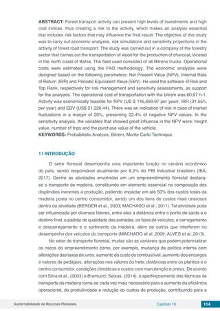 Sustentabilidade de Recursos Florestais Capítulo 10 114
ABSTRACT: Forest transport activity can present high levels of investments and high
cost indices, thus creating a risk to the activity, which makes an analysis essential
that includes risk factors that may influence the final result. The objective of this study
was to carry out economic analyzes, risk simulations and sensitivity projections in the
activity of forest road transport. The study was carried out in a company of the forestry
sector that carries out the transportation of wood for the production of charcoal, located
in the north coast of Bahia. The fleet used consisted of all Bitrens trucks. Operational
costs were estimated using the FAO methodology. The economic analyzes were
designed based on the following parameters: Net Present Value (NPV), Internal Rate
of Return (IRR) and Periodic Equivalent Value (EBV). He used the software @Risk and
Top Rank, respectively for risk management and sensitivity assessments, as support
for the analyzes. The operational cost of transportation with the bitrem was 60.97 h-1.
Activity was economically feasible for NPV (US $ 145,699.97 per year); IRR (31.55%
per year) and EBV (US$ 21,226.44). There was an indication of risk in case of market
fluctuations in a margin of 20%, presenting 22.4% of negative NPV values. In the
sensitivity analysis, the variables that showed great influence in the NPV were: freight
value, number of trips and the purchase value of the vehicle.
KEYWORDS: Probabilistic Analysis, Bitrem, Monte Carlo Technique.
1 | 	INTRODUÇÃO
O setor florestal desempenha uma importante função no cenário econômico
do país, sendo responsável atualmente por 6,2% do PIB Industrial brasileiro (IBÁ,
2017). Dentre as atividades envolvidas em um empreendimento florestal destaca-
se o transporte de madeira, constituindo em elemento essencial na composição dos
dispêndios inerentes a produção, podendo impactar em até 50% dos custos totais da
madeira posta no centro consumidor, sendo um dos itens de custos mais onerosos
dentro da atividade (BERGER et al., 2003; MACHADO et al., 2011). Tal atividade pode
ser influenciada por diversos fatores, entre eles a distância entre o ponto de saída e o
destino final, o padrão de qualidade das estradas, os tipos de veículos, o carregamento
e descarregamento e o sortimento da madeira, além de outros que interferem no
desempenho dos veículos do transporte (MACHADO et al.,2009; ALVES et al.,2013).
No setor de transporte florestal, muitas são as variáveis que podem potencializar
os riscos do empreendimento como, por exemplo, mudança da política interna com
alterações das taxas de juros, aumento do custo do combustível, aumento dos encargos
e valores de pedágios, alterações nos valores do frete, distâncias entre os plantios e o
centro consumidor, condições climáticas e custos com manutenção e pneus. De acordo
com Silva et al., (2003) e Bramucci; Seixas, (2014), o aperfeiçoamento das técnicas de
transporte da madeira torna-se cada vez mais necessário para o aumento da eficiência
operacional, da produtividade e redução do custos de produção, contribuindo para a
 