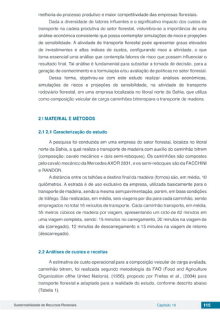 Sustentabilidade de Recursos Florestais Capítulo 10 115
melhoria do processo produtivo e maior competitividade das empresas florestais.
Dada a diversidade de fatores influentes e o significativo impacto dos custos de
transporte na cadeia produtiva do setor florestal, vislumbra-se a importância de uma
análise econômica consistente que possa contemplar simulações de risco e projeções
de sensibilidade. A atividade de transporte florestal pode apresentar graus elevados
de investimentos e altos índices de custos, configurando risco a atividade, o que
torna essencial uma análise que contempla fatores de risco que possam influenciar o
resultado final. Tal análise é fundamental para subsidiar a tomada de decisão, para a
geração de conhecimento e a formulação e/ou avaliação de políticas no setor florestal.
Dessa forma, objetivou-se com este estudo realizar análises econômicas,
simulações de riscos e projeções de sensibilidade, na atividade de transporte
rodoviário florestal, em uma empresa localizada no litoral norte da Bahia, que utiliza
como composição veicular de carga caminhões bitrenspara o transporte de madeira.
2 | 	MATERIAL E MÉTODOS
2.1	2.1 Caracterização do estudo
A pesquisa foi conduzida em uma empresa do setor florestal, localiza no litoral
norte da Bahia, a qual realiza o transporte de madeira com auxílio do caminhão bitrem
(composição: cavalo mecânico + dois semi-reboques). Os caminhões são compostos
pelo cavalo mecânico da Mercedes AXOR 2831, e os semi-reboques são da FACCHINI
e RANDON.
A distância entre os talhões e destino final da madeira (fornos) são, em média, 10
quilômetros. A estrada é de uso exclusivo da empresa, utilizada basicamente para o
transporte de madeira, sendo a mesma sem pavimentação, porém, em boas condições
de tráfego. São realizadas, em média, seis viagens por dia para cada caminhão, sendo
empregados no total 16 veículos de transporte. Cada caminhão transporta, em média,
55 metros cúbicos de madeira por viagem, apresentando um ciclo de 62 minutos em
uma viagem completa, sendo: 15 minutos no carregamento, 20 minutos na viagem de
ida (carregado), 12 minutos de descarregamento e 15 minutos na viagem de retorno
(descarregado).
2.2	Análises de custos e receitas
A estimativa de custo operacional para a composição veicular de carga avaliada,
caminhão bitrem, foi realizada segundo metodologia da FAO (Food and Agriculture
Organization ofthe United Nations), (1956), proposto por Freitas et al., (2004) para
transporte florestal e adaptado para a realidade do estudo, conforme descrito abaixo
(Tabela 1).
 