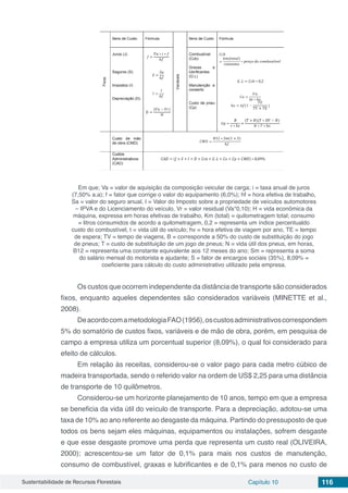 Sustentabilidade de Recursos Florestais Capítulo 10 116
Em que; Va = valor de aquisição da composição veicular de carga; i = taxa anual de juros
(7,50% a.a); f = fator que corrige o valor do equipamento (6,0%); hf = hora efetiva de trabalho,
Sa = valor do seguro anual, I = Valor do Imposto sobre a propriedade de veículos automotores
– IPVA e do Licenciamento do veículo, Vr = valor residual (Va*0,10); H = vida econômica da
máquina, expressa em horas efetivas de trabalho, Km (total) = quilometragem total; consumo
= litros consumidos de acordo a quilometragem, 0,2 = representa um índice percentualdo
custo do combustível, t = vida útil do veículo; hv = hora efetiva de viagem por ano, TE = tempo
de espera; TV = tempo de viagens, B = corresponde a 50% do custo de substituição do jogo
de pneus; T = custo de substituição de um jogo de pneus; N = vida útil dos pneus, em horas,
B12 = representa uma constante equivalente aos 12 meses do ano; Sm = representa a soma
do salário mensal do motorista e ajudante; S = fator de encargos sociais (35%), 8,09% =
coeficiente para cálculo do custo administrativo utilizado pela empresa.
Os custos que ocorrem independente da distância de transporte são considerados
fixos, enquanto aqueles dependentes são considerados variáveis (MINETTE et al.,
2008).
DeacordocomametodologiaFAO(1956),oscustosadministrativoscorrespondem
5% do somatório de custos fixos, variáveis e de mão de obra, porém, em pesquisa de
campo a empresa utiliza um porcentual superior (8,09%), o qual foi considerado para
efeito de cálculos.
Em relação às receitas, considerou-se o valor pago para cada metro cúbico de
madeira transportada, sendo o referido valor na ordem de US$ 2,25 para uma distância
de transporte de 10 quilômetros.
Considerou-se um horizonte planejamento de 10 anos, tempo em que a empresa
se beneficia da vida útil do veículo de transporte. Para a depreciação, adotou-se uma
taxa de 10% ao ano referente ao desgaste da máquina. Partindo do pressuposto de que
todos os bens sejam eles máquinas, equipamentos ou instalações, sofrem desgaste
e que esse desgaste promove uma perda que representa um custo real (OLIVEIRA,
2000); acrescentou-se um fator de 0,1% para mais nos custos de manutenção,
consumo de combustível, graxas e lubrificantes e de 0,1% para menos no custo de
 
