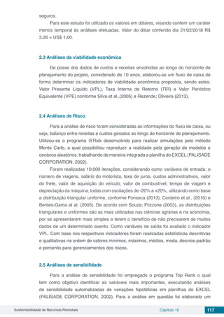 Sustentabilidade de Recursos Florestais Capítulo 10 117
seguros.
Para este estudo foi utilizado os valores em dólares, visando conferir um caráter
menos temporal às análises efetuadas. Valor do dólar conferido dia 21/02/2018 R$
3,26 = US$ 1,00.
2.3	Análises da viabilidade econômica
De posse dos dados de custos e receitas envolvidas ao longo do horizonte de
planejamento do projeto, considerado de 10 anos, elaborou-se um fluxo de caixa de
forma determinar os indicadores de viabilidade econômica propostos, sendo estes:
Valor Presente Líquido (VPL), Taxa Interna de Retorno (TIR) e Valor Periódico
Equivalente (VPE) conforme Silva et al.,(2005) e Rezende; Oliveira (2013).
2.4	Análises de Risco
Para a análise de risco foram consideradas as informações do fluxo de caixa, ou
seja, balanço entre receitas e custos gerados ao longo do horizonte de planejamento.
Utilizou-se o programa @Risk desenvolvido para realizar simulações pelo método
Monte Carlo, o qual possibilitou reproduzir a realidade pela geração de modelos e
cenários aleatórios, trabalhando de maneira integrada a planilha do EXCEL(PALISADE
CORPORATION, 2002).
Foram realizadas 10.000 iterações, considerando como variáveis de entrada; o
número de viagens, salário do motorista, taxa de juros, custos administrativos, valor
do frete, valor de aquisição do veículo, valor de combustível, tempo de viagem e
depreciação da máquina, todas com oscilações de -20% a +20%, utilizando como base
a distribuição triangular uniforme, conforme Fonseca (2013), Cordeiro et al., (2010) e
Bentes-Gama et al. (2005). De acordo com Souza; Frizzone (2003), as distribuições
triangulares e uniformes são as mais utilizadas nas ciências agrárias e na economia,
por se apresentarem mais simples e terem o benefício de não precisarem de muitos
dados de um determinado evento. Como variáveis de saída foi avaliado o indicador
VPL. Com base nos respectivos indicadores foram realizadas estatísticas descritivas
e qualitativas na ordem de valores mínimos, máximos, médios, moda, desvios-padrão
e percentis para gerenciamentos dos riscos.
2.5	Análises de sensibilidade
Para a análise de sensibilidade foi empregado o programa Top Rank o qual
tem como objetivo identificar as variáveis mais importantes, executando análises
de sensibilidade automatizadas de variações hipotéticas em planilhas do EXCEL
(PALISADE CORPORATION, 2002). Para a análise em questão foi elaborado um
 