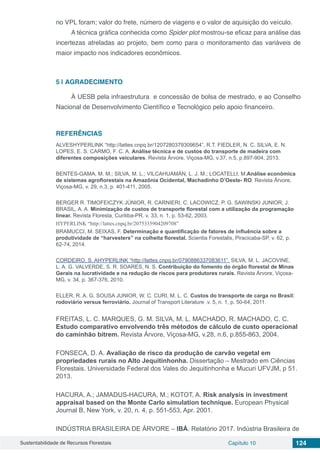 Sustentabilidade de Recursos Florestais Capítulo 10 124
no VPL foram; valor do frete, número de viagens e o valor de aquisição do veículo.
A técnica gráfica conhecida como Spider plot mostrou-se eficaz para análise das
incertezas atreladas ao projeto, bem como para o monitoramento das variáveis de
maior impacto nos indicadores econômicos.
5 | 	AGRADECIMENTO
À UESB pela infraestrutura e concessão de bolsa de mestrado, e ao Conselho
Nacional de Desenvolvimento Científico e Tecnológico pelo apoio financeiro.
REFERÊNCIAS
ALVESHYPERLINK “http://lattes.cnpq.br/1207280379309654”, R.T. FIEDLER, N. C. SILVA, E. N.
LOPES, E. S. CARMO, F. C. A. Análise técnica e de custos do transporte de madeira com
diferentes composições veiculares. Revista Árvore, Viçosa-MG, v.37, n.5, p.897-904, 2013.
BENTES-GAMA, M. M.; SILVA, M. L.; VILCAHUAMÁN, L. J. M.; LOCATELLI, M.Análise econômica
de sistemas agroflorestais na Amazônia Ocidental, Machadinho D’Oeste- RO. Revista Árvore,
Viçosa-MG, v. 29, n.3, p. 401-411, 2005.
BERGER R. TIMOFEICZYK JÚNIOR, R. CARNIERI, C. LACOWICZ, P. G. SAWINSKI JUNIOR, J.
BRASIL, A. A. Minimização de custos de transporte florestal com a utilização da programação
linear. Revista Floresta, Curitiba-PR. v. 33, n. 1, p. 53-62, 2003.
HYPERLINK “http://lattes.cnpq.br/2075335904209708”
BRAMUCCI, M. SEIXAS, F. Determinação e quantificação de fatores de influência sobre a
produtividade de “harvesters” na colheita florestal. Scientia Forestalis, Piracicaba-SP, v. 62, p.
62-74, 2014.
CORDEIRO, S. AHYPERLINK “http://lattes.cnpq.br/0790886337083611”. SILVA, M. L. JACOVINE,
L. A. G. VALVERDE, S. R. SOARES, N. S. Contribuição do fomento do órgão florestal de Minas
Gerais na lucratividade e na redução de riscos para produtores rurais. Revista Árvore, Viçosa-
MG, v. 34, p. 367-376, 2010.
ELLER, R. A. G. SOUSA JUNIOR, W. C. CURI, M. L. C. Custos do transporte de carga no Brasil:
rodoviário versus ferroviário. Journal of Transport Literature .v. 5, n. 1, p. 50-64, 2011.
FREITAS, L. C. MARQUES, G. M. SILVA, M. L. MACHADO, R. MACHADO, C. C.
Estudo comparativo envolvendo três métodos de cálculo de custo operacional
do caminhão bitrem. Revista Árvore, Viçosa-MG, v.28, n.6, p.855-863, 2004.
FONSECA, D. A. Avaliação de risco da produção de carvão vegetal em
propriedades rurais no Alto Jequitinhonha. Dissertação – Mestrado em Ciências
Florestais. Universidade Federal dos Vales do Jequitinhonha e Mucuri UFVJM, p 51.
2013.
HACURA, A.; JAMADUS-HACURA, M.; KOTOT, A. Risk analysis in investment
appraisal based on the Monte Carlo simulation technique. European Physical
Journal B, New York, v. 20, n. 4, p. 551-553, Apr. 2001.
INDÚSTRIA BRASILEIRA DE ÁRVORE – IBÁ. Relatório 2017. Indústria Brasileira de
 