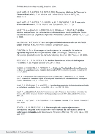 Sustentabilidade de Recursos Florestais Capítulo 10 125
Árvores: Brazilian Tree Industry. Brasília, 2017.
MACHADO, C. C. LOPES, E.S. BIRRO, M.H. Elementos básicos do Transporte
Florestal Rodoviário. 2.ed. Viçosa, MG: Universidade Federal de Viçosa,
2009.167p.
MACHADO, C. C. LOPES, E. S. BIRRO, M. H. B. MACHADO, R. R. Transporte
Rodoviário Florestal. 2ª Ed. Viçosa, MG: Editora UFV, 2011. 217p.
MINETTE, L. J. SILVA, E. N. FREITAS, K. E. SOUZA, A. P. SILVA, E. P. Análise
técnica e econômica da colheita florestal mecanizada em Niquelândia, Goiás.
Revista Brasileira de Engenharia Agrícola e Ambiental, Campina Grande-PB, v. 12, p.
6, 2008.
PALISADE CORPORATION. Risk analysis and simulation add-in for Microsoft
Excell or Lotus 1-2-3.New York: Palisade Corporation, 2002.
OLIVEIRA, M. D. M. Custo operacional e ponto de renovação de tratores
agrícolas de pneus: Avaliação de uma frota. Dissertação – Mestrado em
Agronomia. Escola Superior de Agricultura Luiz de Queiroz, São Paulo. p. 51. 2000.
REZENDE, J. L. P. OLIVEIRA, A. D. Análise Econômica e Social de Projetos
Florestais. 3ª. ed. Viçosa: Editora UFV. 2013. 385p.
TARICHI, A. P. CHIQUITO, A. R. FERREIRA, R. U. Análise de Viabilidade Econômico Financeira
no Setor de Logística em uma Indústria de Andradina/SP. Revista InterAtividade, Andradina-SP,
v.1, n. 1, 2013.
SAVI, A. FHYPERLINK “http://lattes.cnpq.br/1655079358383265”.; CANEPPELE, F.; OLIVEIRA,
M.R.G. Custeio de Diferentes Tipos de Transporte Rodoviário no Setor Madeireiro de Itapeva.
Floresta e Ambiente, v. 19, p. 147-154, 2012.
SILVA, C. B. SANT’ANNA, C. M. MINETTE, L. J. Avaliação ergonômica do feller-buncher utilizado
na colheita de eucalipto. Cerne, Lavras-MG, v. 9, n. 1, p. 109-118, 2003;
SILVA, R. M; BELDERRAIN, M. C. N. Considerações sobre Análise de Sensibilidade em Análise de
Decisão. In: XXXVI Simpósio Brasileiro de Pesquisa Operacional, 2004, São João Del Rei. Anais,
2004. v.1.
SILVA, M. L. JACOVINE, L. A. G. VALVERDE, S. R. Economia Florestal. 2ª. ed. Viçosa: Editora UFV.
2005. 178p.
SOUZA, J. L. M. FRIZZONE, J. A. Modelo aplicado ao planejamento da
cafeicultura irrigada. III Análise de risco econômico da cafeicultura em dois
sistemas de irrigação. Acta Scientiarum. Agronomy, Maringá-PR, v. 25, n.2, p. 399-
408, 2003.
 