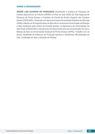 Sustentabilidade de Recursos Florestais 126Sobre o Organizador
SOBRE O ORGANIZADOR
ANDRÉ LUIZ OLIVEIRA DE FRANCISCO Atualmente é Analista de Pesquisa do
Instituto Agronômico do Paraná (IAPAR) na Área de Solo (ASO) do Polo Regional de
Pesquisa de Ponta Grossa e Professor do Centro de Ensino Superior dos Campos
Gerais (CESCAGE). Graduado em Agronomia pela Universidade Estadual de Maringá
(UEM) e Mestre em Energia Nuclear naAgricultura na área de concentração de Biologia
e Meio Ambiente pelo Centro de Energia Nuclear na Agricultura da Universidade de
São Paulo (CENA/USP) e Doutorando em Agronomia área de concentração de Uso e
Manejo do Solo na Universidade Estadual de Ponta Grossa (UEPG). Trabalha com os
temas: Qualidade de Sistemas de Produção Agrícola e Ambientais, Microbiologia do
Solo, Fertilidade do Solo e Nutrição de Plantas.
 
