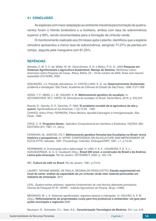 Sustentabilidade de Recursos Florestais Capítulo 1 14
4 | 	CONCLUSÃO
Asespéciescommaioradaptaçãoaoambienteindustrialparaformaçãodequebra-
ventos foram o hibrido toreliodora e a toreliana, ambos com taxa de sobrevivência
superior a 99%, sendo recomendadas para a formação de cinturão verde.
O monitoramento realizado aos 24 meses após o plantio, identificou que a espécie
citriodora apresentou a menor taxa de sobrevivência, atingindo 77,27% de plantas em
campo, seguida pela mangueira com 81,25%.
REFÊNCIAS
Almeida, C. M. V. C. de; Müller, M. W.; Sena-Gomes, A. R. e Matos, P. G. G.. 2002.Pesquisa em
Sistemas Agroflorestais e Agricultura Sustentável: Manejo do Sistema. Workshop Latino-
americano sobre Pesquisa de Cacau, Ilhéus, Bahia, 22 – 24 de outubro de 2002. Anais com resumo
expandido (CD-ROM). 2002
ASSUNÇÃO, J.V. Poluição atmosférica. In: CASTELLANO, E. G. ed. Desenvolvimento Sustentado:
problema e estratégias. São Paulo, Academia de Ciências do Estado de São Paulo, 1998. P.271-308
ASSIS, T. F.; ABAD, J. I. M.; AGUIAR, A. M. Melhoramento genético do eucalipto. In:
SCHUMACHER, M.V.; VIERA, M. Silvicultura do eucalipto no Brasil. Santa Maria, 2016. p. 225-247.
Brandy, D.; Garraty, D. P.; Sanches, P. 1994. El problema mundial de la agricultura de tala y
quema. Agroforesteria en las Americas, 1 (3):14-20 1994
CHAVES, Arthur Pinto; FERREIRA, Flávio Moreira. Apostila Estocagem e homogeneização. São
Paulo, 1996.
CRUZ, C. D. Programa Genes - Aplicativo Computacional em Genética e Estatística. VIÇOSA, MG:
EDITORA UFV, 1997. v1. 442 p.
FERREIRA, M.; SANTOS, P.E.T. Melhoramento genético florestal dos Eucaliptos no Brasil: breve
histórico e perspectivas. In: IUFRO. CONFERENCE ON SILVICULTURE AND IMPROVEMENT OF
EUCALYPTS, Salvador, 1997. Proceedings. Colombo: Embrapa/CNPF, 1997. v.1, p.14-34.
HERRMANN, H. A mineração sob a óptica legal. In: LINS, F. A. F., LOUREIRO, F. E. V. L.,
ALBUQUERQUE, G. A. S. Cavalcanti (Org.). Brasil 500 anos: a construção do Brasil e da América
Latina pela mineração. Rio de Janeiro: CETEM/MCT, 2000. p. 165-178.
IBC. Cultura do café no Brasil. Rio de Janeiro. 1981, p.212-5.
LAURET, TATIANE MANSK; DE PAULA, REGINALDO ROSA COTTO. Estudo experimental em
túnel de vento: análise da capacidade de um cinturão verde reter material particulado em
indústria de mineração. 2011
LEAL. Quebra-ventos arbóreos: aspectos fundamentais de uma técnica altamente promissora.
Informe de Pesquisa Nº 67. IAPAR – Instituto Agronômico do Paraná. 28 pp. (1986).
MEDRADO, M. J. S. Sistemas agroflorestais: aspectos básicos e indicações. In: GALVÃO, A. P. M.
(Org.). Reflorestamento de propriedades rurais para fins produtivos e ambientais: um guia para
ações municipais e regionais 2000
Neumann, R., Schneider, C.L., Neto, A.A., Caracterização Tecnológica de Minérios. Em: Luz, A.B.,
 