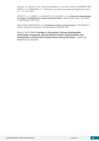 Sustentabilidade de Recursos Florestais Capítulo 1 15
Sampaio, J.A., Almeida, S.L.M., Tratamento de Minérios. 4 a ed. Rio de Janeiro: CETEM/MCT, 2004.
OBOHO, E. G.; NWOBOSHI, L.C. Windbreaks: how well do they really work? Agroforestry Today, v.
3, n. 1, p. 15-16, 1991
PREZOTTI, L. C.; GOMES, J. A.; DADALTO, G. G.; OLIVEIRA, J. A. de. Manual de recomendação
de calagem e adubação para o estado do Espírito Santo. 5. Aproximação. Vitória – ES: SEEA/
Incaper/Cedagro, 2007. 305 p.
SILVA, P.H.M.; BARRICHELO L.E.G. Progressos recentes na área florestal. In: PATERNIANI, E.
Ciência, Agricultura e Sociedade. Embrapa, Brasília. p.439-456. 2006.
Wang Y, Nil N (2000) Changes in chlorophyll, ribulose bisphosphate
carboxylase–oxygenase, glycine betaine content, photosynthesis and
transpiration in Amaranthus tricolor leaves during salt stress. J Hortic Sci.
Biotechnol.75, 623–627.
 