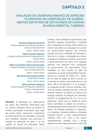 Capítulo 2 16Sustentabilidade de Recursos Florestais
CAPÍTULO 2
AVALIAÇÃO DO DESENVOLVIMENTO DE ESPÉCIES
FLORESTAIS NA COMPOSIÇÃO DE QUEBRA-
VENTOS EM PÁTIOS DE ESTOCAGEM DE CARVÃO
DA ARCELORMITTAL TUBARÃO
Aureliano Nogueira da Costa
Instituto Capixaba de Pesquisa, Assistência
Técnica e Extensão Rural
Vitória – Espírito Santo
Fabio Favarato Nogueira
Fundação de Desenvolvimento Agropecuário do
Espírito Santo
Vitória – Espírito Santo
Pedro Luís Pereira Teixeira de Carvalho
Instituto Capixaba de Pesquisa, Assistência
Técnica e Extensão Rural
Vitória – Espírito Santo
Bernardo Enne Corrêa da Silva
ArcelorMittal Tubarão
Serra – Espírito Santo
Maria da Penha Padovan
Instituto Capixaba de Pesquisa, Assistência
Técnica e Extensão Rural
Vitória – Espírito Santo
RESUMO: A estocagem de matéria-prima
em pátios das empresas siderúrgicas gera
um passivo ambiental devido ao arraste de
material particulado ocasionado pela ação
dos ventos. Assim, destaca-se a importância
de desenvolvimento de tecnologia e inovação
para identificar soluções que promovam a
redução da velocidade do vento e do seu
impacto no arraste de particulado. Nesse
contexto, foram instalados experimentos para
identificar espécies agronômicas e florestais
para composição de quebra-vento arbóreo no
entorno das pilhas de estocagem de carvão.
Os quebra-ventos arbóreos são barreiras
vegetais que tem a finalidade de interceptar o
fluxo de ar e reduzir a velocidade dos ventos.
O objetivo do trabalho foi avaliar o crescimento
e desenvolvimento em altura de 8 espécies
arbóreas com potencial para composição
de quebra-ventos. Os experimentos foram
instalados na face sudeste do pátio de
estocagem de carvão da ArcelorMittal Tubarão,
situada no município de Vitória, ES – Brasil.
Por se tratar de região de aterro marinho, foi
construído um talude na dimensão de 3,5 m de
altura, 300 m de extensão e 11 m de largura,
na proporção de 60% de terra vermelha, 30%
terra da camada superficial de solo e 10% de
material orgânico. O plantio de mudas de 8
espécies arbóreas foi realizado em novembro
de 2015, no espaçamento de 1,5 x 1,5 m, em
quincôncio, sendo que as médias de altura
foram submetidas a análise de variância e
comparadas pelo Teste Tukey a 5% no software
Genes. Os híbridos toreliodora e urograndis,
e as espécies Corymbia toreliana e Corymbia
citriodora tiveram o maior desenvolvimento
atingindo 5,83, 5,77, 5,46 e 5,01 metros
respectivamente. Jamelão, ficus e manga
obtiveram o menor desenvolvimento, 3,36, 2,63
 