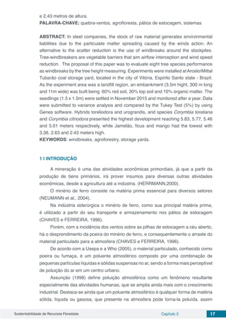 Sustentabilidade de Recursos Florestais Capítulo 2 17
e 2,43 metros de altura.
PALAVRA-CHAVE: quebra-ventos, agrofloresta, pátios de estocagem, sistemas
ABSTRACT: In steel companies, the stock of raw material generates environmental
liabilities due to the particulate matter spreading caused by the winds action. An
alternative to the scatter reduction is the use of windbreaks around the stockpiles.
Tree-windbreakers are vegetable barriers that aim airflow interception and wind speed
reduction. The proposal of this paper was to evaluate eight tree species performance
as windbreaks by the tree height measuring. Experiments were installed atArcelorMittal
Tubarão coal storage yard, located in the city of Vitória, Espirito Santo state - Brazil.
As the experiment area was a landfill region, an embankment (3.5m hight, 300 m long
and 11m wide) was built being 60% red soil, 30% top soil and 10% organic matter. The
seedlings (1.5 x 1.5m) were settled in November 2015 and monitored after a year. Data
were submitted to variance analysis and compared by the Tukey Test (5%) by using
Genes software. Hybrids toreliodora and urograndis, and species Corymbia toreliana
and Corymbia citriodora presented the highest development reaching 5.83, 5.77, 5.46
and 5.01 meters respectively, while Jamelão, ficus and mango had the lowest with
3.36, 2.63 and 2.43 meters high.
KEYWORDS: windbreaks, agroforestry, storage yards.
1 | 	INTRODUÇÃO
A mineração é uma das atividades econômicas primordiais, já que a partir da
produção de bens primários, irá prover insumos para diversas outras atividades
econômicas, desde a agricultura até a indústria. (HERRMANN,2000).
O minério de ferro consiste na matéria prima essencial para diversos setores
(NEUMANN et al., 2004).
Na indústria siderúrgica o minério de ferro, como sua principal matéria prima,
é utilizado a partir do seu transporte e armazenamento nos pátios de estocagem
(CHAVES e FERREIRA, 1996).
Porém, com a incidência dos ventos sobre as pilhas de estocagem a céu aberto,
há o desprendimento da poeira do minério de ferro, e consequentemente o arraste do
material particulado para a atmosfera (CHAVES e FERREIRA, 1996).
De acordo com a Usepa e a Who (2005), o material particulado, conhecido como
poeira ou fumaça, é um poluente atmosférico composto por uma combinação de
pequenas partículas líquidas e sólidas suspensas no ar, sendo a forma mais perceptível
de poluição do ar em um centro urbano.
Assunção (1998) define poluição atmosférica como um fenômeno resultante
especialmente das atividades humanas, que se amplia ainda mais com o crescimento
industrial. Destaca-se ainda que um poluente atmosférico é qualquer forma de matéria
sólida, líquida ou gasosa, que presente na atmosfera pode torna-la poluída, assim
 