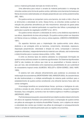 Sustentabilidade de Recursos Florestais Capítulo 2 18
como o material particulado derivado do minério de ferro.
Uma alternativa para reduzir o arraste do material particulado é o emprego de
cinturões verdes como forma de quebra-ventos, definidos como barreiras formadas por
fileiras de árvores sistematizadas em direção perpendicular aos ventos predominantes
(IBC, 1981).
Os quebra-ventos se comportam como uma barreira, de modo a inibir o fluxo de
ar diminuindo a velocidade do vento. Dessa forma, os cinturões verdes auxiliam na
redução dos poluentes atmosféricos por três mecanismos: absorção de gases pelas
folhas, destituição de material particulado na superfície das folhas e precipitação de
partículas à jusante da vegetação (LAURET et al., 2011).
Os quebra-ventos reduzem a velocidade do vento a uma distância equivalente à
sua altura, dependendo da área sob proteção. Os quebra-ventos podem ser dispostos
em fileiras únicas ou múltiplas, com uma ou várias espécies. (OBOHO & NWOBOSHI,
1991).
Os aspectos técnicos para a implantação dos quebra-ventos como altura,
distância a ser protegida entre as barreiras, comprimento, densidade, espessura,
disposição perpendicular, velocidade e direção do vento, composição e estrutura
(espécies utilizadas), independentemente do material a ser utilizado, são fundamentais
e determinantes para o sucesso dessa prática. (LEAL, 1896)
E entre os diversos tipos de sistema adotados na composição (formação) de
quebra ventos arbóreos existem os sistemas agroflorestais. Os SistemasAgroflorestais
(SAF’s) são modelos de cultivos que mais se se assemelham a floresta natural e
que, por isso, são considerados como expressivas possibilidades de uso sustentável
do ecossistema tropical úmido (ALMEIDA, MÜLLER e SENA-GOMES, 2002; NAIR,
1993).
O sistema tem sido utilizado eficientemente para acelerear os processos de
restauração de ecossistemas (MONTAGNINI 1992;AMADOR 2003).As características
de alta biodiversidade e a múltipla estratificação do sistema pode contribuir para o
estabelecimento de quebra-ventos constituindo uma eficiente barreira física além de
outras vantagens.
A tecnologia beneficia as características físicas, químicas e biológicas do solo,
controla a erosão do solo, diminui as variáveis microclimáticas, recupera fragmentos
florestais, fixa o nitrogênio, aumenta o teor de matéria orgânica e modifica a paisagem
(MEDRADO, 2000).
Partindodessepressuposto,esseestudotemporobjetivoavaliarodesenvolvimento
em altura de espécies florestais com potencial para a composição de quebra-ventos
em pátios de estocagem da indústria ArcelorMittal Tubarão, com o objetivo de reduzir
a velocidade dos ventos que incidem nas pilhas de estocagem e consequentemente
reduzir o arraste de material particulado para as regiões circunvizinhas.
 