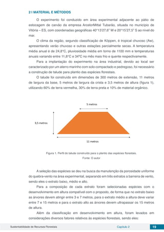 Sustentabilidade de Recursos Florestais Capítulo 2 19
2 | 	MATERIAL E MÉTODOS
O experimento foi conduzido em área experimental adjacente ao pátio de
estocagem de carvão da empresa ArcelorMittal Tubarão, situada no município de
Vitória – ES, com coordenadas geográficas 40°13’27,6” W e 20°15’27,5” S ao nível do
mar.
O clima da região, segundo classificação de Köppen, é tropical chuvoso (Aw),
apresentando verão chuvoso e outras estações parcialmente secas. A temperatura
média anual é de 24,8°C, pluviosidade média em torno de 1100 mm e temperaturas
anuais variando entre 11,8°C e 34ºC no mês mais frio e quente respectivamente.
Para a implantação do experimento na área industrial, devido ao local ser
caracterizado por um aterro marinho com solo compactado e pedregoso, foi necessário
a construção de talude para plantio das espécies florestais.
O talude foi construído em dimensões de 300 metros de extensão, 11 metros
de largura da base, 5 metros de largura da crista e 3,5 metros de altura (figura 1),
utilizando 60% de terra vermelha, 30% de terra preta e 10% de material orgânico.
Figura 1. Perfil do talude construído para o plantio das espécies florestais.
Fonte: O autor
A seleção das espécies se deu na busca da manutenção da porosidade uniforme
do quebra-vento na área experimental, separando em três extratos a barreira de vento,
sendo eles o extrato baixo, médio e alto.
Para a composição de cada extrato foram selecionadas espécies com o
desenvolvimento em altura compatível com o proposto, de forma que no extrato baixo
as árvores devem atingir entre 3 e 7 metros, para o extrato médio a altura deve variar
entre 7 e 15 metros e para o extrato alto as árvores devem ultrapassar os 15 metros
de altura.
Além da classificação em desenvolvimento em altura, foram levados em
considerações diversos fatores relativos às espécies florestais, sendo eles:
 