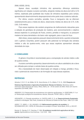 Sustentabilidade de Recursos Florestais Capítulo 2 23
2006; ASSIS, 2016).
Apesar disso, eucalipto citriodora não apresentou diferença estatística
significativa em relação à aroeira vermelha, atingindo médias de altura de 5,02 e 3,75
metros, explicada pela qualidade das mudas de citriodora expedidas para campo,
apresentando desenvolvimento desproporcional entre parte área e sistema radicular.
Por último, aroeira vermelha, jamelão, fícus e mangueira não se diferiram
estatisticamente para a média de altura, observando médias de altura de 3,75, 3,36,
2,63, 2,43 metros.
Para essas espécies não existem programas de melhoramento relevantes para
a seleção de genótipos de produção de madeira, pois economicamente o objetivo
dessas espécies é a produção de frutos, aroeira, jamelão e mangueira, ou possuem
madeira de baixa densidade e de baixo valor agregado, para o caso do ficus.
Além disso, essas espécies possuem desenvolvimento lento, quando comparado
com o gênero Corymbia, porém possuem alto potencial na formação dos extratos
médios e alto do quebra-vento, visto que essas espécies apresentam elevada
densidade de copa.
4 | 	CONCLUSÃO
O gênero Corymbia é recomendado para a composição do extrato médio e alto
de quebra-ventos.
A aroeira vermelha apresentou desenvolvimento em altura satisfatório de e deve
ser utilizada para compor o extrato baixo de quebra-ventos.
Há a necessidade de maior observação em relação a manga, jamelão e ficus,
visto o potencial de crescimento e de formação de copa dessas espécies.
REFÊNCIAS
Almeida, C. M. V. C. de; Müller, M. W.; Sena-Gomes, A. R. e Matos, P. G. G.. 2002.Pesquisa em
Sistemas Agroflorestais e Agricultura Sustentável: Manejo do Sistema. Workshop Latino-
americano sobre Pesquisa de Cacau, Ilhéus, Bahia, 22 – 24 de outubro de 2002. Anais com resumo
expandido (CD-ROM). 2002
AMADOR, D. B. Restauração de ecossistemas com sistemas agroflorestais. In: KAGEYAMA, P. Y. et
al. Restauração ecológica de ecossistemas naturais. Botucatu: FEPAF, 2003. p. 333-340.
ASSUNÇÃO, J.V. Poluição atmosférica. In: CASTELLANO, E. G. ed. Desenvolvimento Sustentado:
problema e estratégias. São Paulo, Academia de Ciências do Estado de São Paulo, 1998. P.271-308
ASSIS, T. F.; ABAD, J. I. M.; AGUIAR, A. M. Melhoramento genético do eucalipto. In:
SCHUMACHER, M.V.; VIERA, M. Silvicultura do eucalipto no Brasil. Santa Maria, 2016. p. 225-247.
Brandy, D.; Garraty, D. P.; Sanches, P. 1994. El problema mundial de la agricultura de tala y
quema. Agroforesteria en las Americas, 1 (3):14-20 1994
 