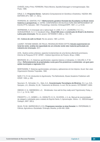 Sustentabilidade de Recursos Florestais Capítulo 2 24
CHAVES, Arthur Pinto; FERREIRA, Flávio Moreira. Apostila Estocagem e homogeneização. São
Paulo, 1996.
CRUZ, C. D. Programa Genes - Aplicativo Computacional em Genética e Estatística. VIÇOSA, MG:
EDITORA UFV, 1997. v1. 442 p.
FERREIRA, M.; SANTOS, P.E.T. Melhoramento genético florestal dos Eucaliptos no Brasil: breve
histórico e perspectivas. In: IUFRO. CONFERENCE ON SILVICULTURE AND IMPROVEMENT OF
EUCALYPTS, Salvador, 1997. Proceedings. Colombo: Embrapa/CNPF, 1997. v.1, p.14-34.
HERRMANN, H. A mineração sob a óptica legal. In: LINS, F. A. F., LOUREIRO, F. E. V. L.,
ALBUQUERQUE, G. A. S. Cavalcanti (Org.). Brasil 500 anos: a construção do Brasil e da América
Latina pela mineração. Rio de Janeiro: CETEM/MCT, 2000. p. 165-178.
IBC. Cultura do café no Brasil. Rio de Janeiro. 1981, p.212-5.
LAURET, TATIANE MANSK; DE PAULA, REGINALDO ROSA COTTO. Estudo experimental em
túnel de vento: análise da capacidade de um cinturão verde reter material particulado em
indústria de mineração. 2011
LEAL. Quebra-ventos arbóreos: aspectos fundamentais de uma técnica altamente promissora.
Informe de Pesquisa Nº 67. IAPAR – Instituto Agronômico do Paraná. 28 pp. (1986).
MEDRADO, M. J. S. Sistemas agroflorestais: aspectos básicos e indicações. In: GALVÃO, A. P. M.
(Org.). Reflorestamento de propriedades rurais para fins produtivos e ambientais: um guia para
ações municipais e regionais 2000
MONTAGNINI, F. Sistemas agroforestales: princípios y aplicaciones em los trópicos. 2a.ed. San Jose:
Organización Estudos Tropicales, 1992.
NAIR, P. K. R. An introduction to Agroforestry. The Netherlands, Kluwer Academic Publishers with
ICRAF. 1993. p. 496.
Neumann, R., Schneider, C.L., Neto, A.A., Caracterização Tecnológica de Minérios. Em: Luz, A.B.,
Sampaio, J.A., Almeida, S.L.M., Tratamento de Minérios. 4 a ed. Rio de Janeiro: CETEM/MCT, 2004.
OBOHO, E. G.; NWOBOSHI, L.C. Windbreaks: how well do they really work? Agroforestry Today, v.
3, n. 1, p. 15-16, 1991
PREZOTTI, L. C.; GOMES, J. A.; DADALTO, G. G.; OLIVEIRA, J. A. de. Manual de recomendação
de calagem e adubação para o estado do Espírito Santo. 5. Aproximação. Vitória – E.: SEEA/Incaper/
Cedagro, 2007. 305 p.
SILVA, P.H.M.; BARRICHELO L.E.G. Progressos recentes na área florestal. In: PATERNIANI, E.
Ciência, Agricultura e Sociedade. Embrapa, Brasília. p.439-456. 2006.
 