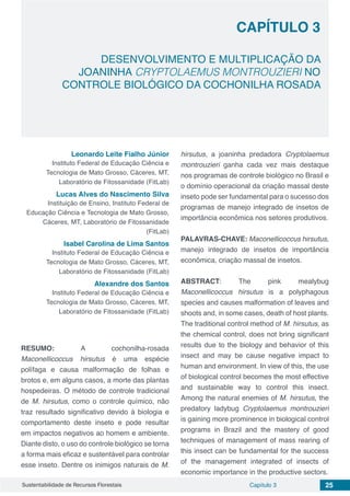 Capítulo 3 25Sustentabilidade de Recursos Florestais
CAPÍTULO 3
DESENVOLVIMENTO E MULTIPLICAÇÃO DA
JOANINHA CRYPTOLAEMUS MONTROUZIERI NO
CONTROLE BIOLÓGICO DA COCHONILHA ROSADA
Leonardo Leite Fialho Júnior
Instituto Federal de Educação Ciência e
Tecnologia de Mato Grosso, Cáceres, MT,
Laboratório de Fitossanidade (FitLab)
Lucas Alves do Nascimento Silva
Instituição de Ensino, Instituto Federal de
Educação Ciência e Tecnologia de Mato Grosso,
Cáceres, MT, Laboratório de Fitossanidade
(FitLab)
Isabel Carolina de Lima Santos
Instituto Federal de Educação Ciência e
Tecnologia de Mato Grosso, Cáceres, MT,
Laboratório de Fitossanidade (FitLab)
Alexandre dos Santos
Instituto Federal de Educação Ciência e
Tecnologia de Mato Grosso, Cáceres, MT,
Laboratório de Fitossanidade (FitLab)
RESUMO: A cochonilha-rosada
Maconellicoccus hirsutus é uma espécie
polífaga e causa malformação de folhas e
brotos e, em alguns casos, a morte das plantas
hospedeiras. O método de controle tradicional
de M. hirsutus, como o controle químico, não
traz resultado significativo devido à biologia e
comportamento deste inseto e pode resultar
em impactos negativos ao homem e ambiente.
Diante disto, o uso do controle biológico se torna
a forma mais eficaz e sustentável para controlar
esse inseto. Dentre os inimigos naturais de M.
hirsutus, a joaninha predadora Cryptolaemus
montrouzieri ganha cada vez mais destaque
nos programas de controle biológico no Brasil e
o domínio operacional da criação massal deste
inseto pode ser fundamental para o sucesso dos
programas de manejo integrado de insetos de
importância econômica nos setores produtivos.
PALAVRAS-CHAVE: Maconellicoccus hirsutus,
manejo integrado de insetos de importância
econômica, criação massal de insetos.
ABSTRACT: The pink mealybug
Maconellicoccus hirsutus is a polyphagous
species and causes malformation of leaves and
shoots and, in some cases, death of host plants.
The traditional control method of M. hirsutus, as
the chemical control, does not bring significant
results due to the biology and behavior of this
insect and may be cause negative impact to
human and environment. In view of this, the use
of biological control becomes the most effective
and sustainable way to control this insect.
Among the natural enemies of M. hirsutus, the
predatory ladybug Cryptolaemus montrouzieri
is gaining more prominence in biological control
programs in Brazil and the mastery of good
techniques of management of mass rearing of
this insect can be fundamental for the success
of the management integrated of insects of
economic importance in the productive sectors.
 