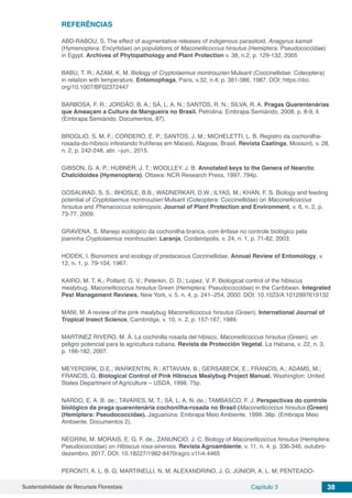 Sustentabilidade de Recursos Florestais Capítulo 3 38
REFERÊNCIAS
ABD-RABOU, S. The effect of augmentative releases of indigenous parasitoid, Anagyrus kamali
(Hymenoptera: Encyrtidae) on populations of Maconellicoccus hirsutus (Hemiptera: Pseudococcidae)
in Egypt. Archives of Phytopathology and Plant Protection v. 38, n.2, p. 129-132, 2005
BABU, T. R.; AZAM, K. M. Biology of Cryptolaemus montrouzieri Mulsant (Coccinellidae: Coleoptera)
in relation with temperature. Entomophaga, Paris, v.32, n.4, p. 381-386, 1987. DOI: https://doi.
org/10.1007/BF02372447
BARBOSA, F. R.; JORDÃO, B. A.; SÁ, L. A. N.; SANTOS, R. N.; SILVA, R. A. Pragas Quarentenárias
que Ameaçam a Cultura da Mangueira no Brasil. Petrolina: Embrapa Semiárido, 2008. p. 8-9, il.
(Embrapa Semiárido. Documentos, 87).
BROGLIO, S. M. F.; CORDERO, E. P.; SANTOS, J. M.; MICHELETTI, L. B. Registro da cochonilha-
rosada-do-hibisco infestando frutíferas em Maceió, Alagoas, Brasil. Revista Caatinga, Mossoró, v. 28,
n. 2, p. 242-248, abr. –jun., 2015.
GIBSON, G. A. P.; HUBNER, J. T.; WOOLLEY, J. B. Annotated keys to the Genera of Nearctic
Chalcidoidea (Hymenoptera). Ottawa: NCR Research Press, 1997. 794p.
GOSALWAD, S. S.; BHOSLE, B.B.; WADNERKAR, D.W.; ILYAS, M.; KHAN, F. S. Biology and feeding
potential of Cryptolaemus montrouzieri Mulsant (Coleoptera: Coccinellidae) on Maconellicoccus
hirsutus and Phenacoccus solenopsis. Journal of Plant Protection and Environment, v. 6, n. 2, p.
73-77, 2009.
GRAVENA, S. Manejo ecológico da cochonilha branca, com ênfase no controle biológico pela
joaninha Cryptolaemus montrouzieri. Laranja, Cordeirópolis, v. 24, n. 1, p. 71-82, 2003.
HODEK, I. Bionomics and ecology of predaceous Coccinellidae. Annual Review of Entomology, v.
12, n. 1, p. 79-104, 1967.
KAIRO, M. T. K.; Pollard, G. V.; Peterkin, D. D.; Lopez, V. F. Biological control of the hibiscus
mealybug, Maconellicoccus hirsutus Green (Hemiptera: Pseudococcidae) in the Caribbean. Integrated
Pest Management Reviews, New York, v. 5, n. 4, p. 241–254, 2000. DOI: 10.1023/A:1012997619132
MANI, M. A review of the pink mealybug Maconellicoccus hirsutus (Green). International Journal of
Tropical Insect Science, Cambridge, v. 10, n. 2, p. 157-167, 1989.
MARTINEZ RIVERO, M. Á. La cochinilla rosada del hibisco, Maconellicoccus hirsutus (Green), un
peligro potencial para la agricultura cubana. Revista de Protección Vegetal, La Habana, v. 22, n. 3,
p. 166-182, 2007.
MEYERDIRK, D.E.; WARKENTIN, R.; ATTAVIAN, B.; GERSABECK, E.; FRANCIS, A.; ADAMS, M.;
FRANCIS, G. Biological Control of Pink Hibiscus Mealybug Project Manual. Washington: United
States Department of Agriculture – USDA, 1998. 75p.
NARDO, E. A. B. de.; TAVARES, M. T.; SÁ, L. A. N. de.; TAMBASCO, F. J. Perspectivas do controle
biológico da praga quarentenária cochonilha-rosada no Brasil (Maconellicoccus hirsutus (Green)
(Hemiptera: Pseudococcidae). Jaguariúna: Embrapa Meio Ambiente, 1999. 38p. (Embrapa Meio
Ambiente. Documentos 2).
NEGRINI, M. MORAIS, E. G. F. de., ZANUNCIO, J. C. Biology of Maconellicoccus hirsutus (Hemiptera:
Pseudococcidae) on Hibiscus rosa-sinensis. Revista Agroambiente, v. 11, n. 4, p. 336-346, outubro-
dezembro, 2017. DOI: 10.18227/1982-8470ragro.v11i4.4465
PERONTI, A. L. B. G; MARTINELLI, N. M; ALEXANDRINO, J. G; JÚNIOR, A. L. M; PENTEADO-
 
