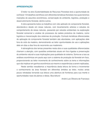 APRESENTAÇÃO
O leitor na obra Sustentabilidade de Recursos Florestais terá a oportunidade de
conhecer 10 trabalhos científicos com diferentes temáticas florestais nos quais teremos
inserções de assuntos econômicos, conservação do ambiente, logística, produção e
desenvolvimento florestal, dentre outros.
A obra apresenta todos os trabalhos com viés aplicado do componente florestal,
abordando-o desde em áreas naturais, com levantamento arbóreo e estudos do
comportamento de áreas naturais, passando por estudos ambientais na exploração
florestal comercial e analise de processos da cadeia produtiva da madeira, como
logística e mecanização dos sistemas de produção. Contudo temáticas diferenciadas
de aplicação do componente florestal também são abordadas, com aplicações dele
fora do ciclo da madeira, demonstrando ao leitor oportunidades de uso e aplicações
dele em dias a dias fora do recorrente uso madeireiro.
A abrangência dos temas presentes nesta obra e suas qualidades diferenciadas
chamam a atenção, com questões ambientais atuais em foco ligadas a preservação
do ambiente natural e suas implicações para qualidade do sistema. Soma-se a isso as
análises econômicas em pauta aqui com o sistema de produção da florestal em foco,
proporcionando ao leitor incremento de conhecimento sobre os tema e informações
que vão implicar em ganhos econômicos ao mesmo e experiências a serem replicadas.
Neste sentido ressaltamos a importância desta leitura de forma a incrementar
o conhecimento da área florestal em diferentes âmbitos ao leitor, muitos ainda
pouco retratadas tornando sua leitura uma abertura de fronteiras para sua mente e
oportunidades reais de planos e ideias. Boa leitura!
André Luiz Oliveira de Francisco
 