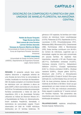 Capítulo 4 40Sustentabilidade de Recursos Florestais
CAPÍTULO 4
DESCRIÇÃO DA COMPOSIÇÃO FLORISTICA EM UMA
UNIDADE DE MANEJO FLORESTAL NA AMAZÔNIA
CENTRAL
Raildo de Souza Torquato
Tiago Nunes da Silva
Ítala Lorena de Lima Ferreira
Lennon Simões Azevedo
Vanesse do Socorro Martins de Matos
Universidade do Estado do Amazonas (UEA),
Curso de Engenharia Florestal. Itacoatiara,
Amazonas
Veraldo Liesenberg
Universidade do Estado de Santa Catarina
(UDESC), Departamento de Engenharia Florestal.
Lages, Santa Catarina
RESUMO: O presente estudo teve como
objetivo descrever a vegetação arbórea de
uma floresta de terra firme na comunidade de
Lindóia, localizada no município de Itacoatiara-
AM. Os dados compõem um inventário florestal
de indivíduos com um diâmetro à altura do
peito (DAP) ≥ 40cm ocorrentes em uma área de
543,25ha.Foirealizadaaanálisedacomposição
florística considerando o índice de valor de
importância (IVI) e da diversidade florística
utilizando os índices de Shannon Wiener (H´)
e Equitabilidade de Pielou (J). Adicionalmente,
foram avaliados freqüência, densidade, e
dominância da comunidade vegetal. Foram
observados um total de 14.608 indivíduos
distribuídos em 31 famílias botânicas, 79
gêneros e 101 espécies. As famílias com maior
número de indivíduos foram Lecythidaceae
(3.275), Fabaceae (2.273), Sapotaceae (2.011),
Lauraceae (1.472), Chrysobalanaceae (757),
Meliaceae (662), Moraceae (575), Celastraceae
(468), Humiriaceae (465) e Myristicaceae
(378). Estas famílias contribuem com 84,45%
do número de indivíduos, sugerindo que a
diversidade vegetal da área está concentrada
em poucas famílias. As espécies mais
importantes, segundo o IVI são Pouteria spp.
(20,11%), Eschweilera coriaceae (15,52%),
Cariniana micranta (10,61%), Helopixidium
latifolium (10,37%), Couepia leptostachya
(9,55 %), Erisma uncinatum (9,36%), Ocoteaa
neesiana (8,99%), Goupia glabra (8,27%),
Brosimum utile (7,27%) e Dimorphandra
parviflora (6,39%). O valor H´ foi de 3,78 e o grau
estimado de J (uniformidade) ficou em torno de
0,39. As duas primeiras classes de diâmetro,
medindo de 40-49cm e 50-59cm, foram as que
apresentaram um maior número de indivíduos,
contendo 71,73% dos indivíduos amostrados.
Estes seguem o padrão de “J” reverso comum
em florestas tropicais. Tais parametros são
importantes para futuros trabalhos envolvendo
distribuição de espécies.
PALAVRAS-CHAVE: espécies amazônicas,
floresta tropical, fitofisionomia.
 