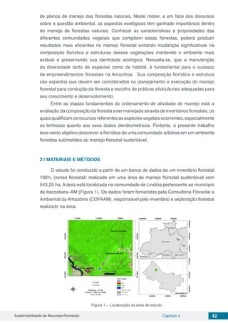 Sustentabilidade de Recursos Florestais Capítulo 4 42
de planos de manejo das florestas naturais. Neste mister, e em face dos discursos
sobre a questão ambiental, os aspectos ecológicos têm ganhado importância dentro
do manejo de florestas naturais. Conhecer as características e propriedades das
diferentes comunidades vegetais que compõem essas florestas, poderá produzir
resultados mais eficientes no manejo florestal evitando mudanças significativas na
composição florística e estruturas dessas vegetações mantendo o ambiente mais
estável e preservando sua identidade ecológica. Ressalta-se, que a manutenção
da diversidade tanto de espécies como de habitat, é fundamental para o sucesso
de empreendimentos florestais na Amazônia. Sua composição florística e estrutura
são aspectos que devem ser considerados no planejamento e execução do manejo
florestal para condução da floresta e escolha de práticas silviculturais adequadas para
seu crescimento e desenvolvimento.
Entre as etapas fundamentais do ordenamento de atividade de manejo está a
avaliação da composição da floresta a ser manejada através de inventários florestais, os
quais qualificam os recursos referentes as espécies vegetais ocorrentes, especialmente
os lenhosos quanto aos seus dados dendrométricos. Portanto, o presente trabalho
teve como objetivo descrever a florística de uma comunidade arbórea em um ambiente
florestas submetidos ao manejo florestal sustentável.
2 | 	MATERIAIS E MÉTODOS
O estudo foi conduzido a partir de um banco de dados de um inventário florestal
100% (censo florestal) realizado em uma área de manejo florestal sustentável com
543,25 ha. A área está localizada na comunidade de Lindóia pertencente ao município
de Itacoatiara–AM (Figura 1). Os dados foram fornecidos pela Consultoria Florestal e
Ambiental da Amazônia (COFAAM), responsável pelo inventário e exploração florestal
realizado na área.
Figura 1 – Localização da área de estudo.
 