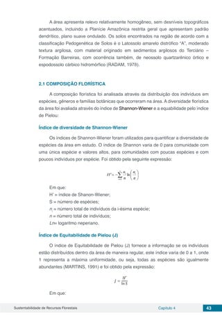Sustentabilidade de Recursos Florestais Capítulo 4 43
A área apresenta relevo relativamente homogêneo, sem desníveis topográficos
acentuados, incluindo a Planície Amazônica restrita geral que apresentam padrão
dendrítico, plano suave ondulado. Os solos encontrados na região de acordo com a
classificação Pedogenética de Solos é o Latossolo amarelo distrófico “A”, moderado
textura argilosa, com material originado em sedimentos argilosos do Terciário –
Formação Barreiras, com ocorrência também, de neossolo quartzarênico órtico e
espodossolo cárbico hidromórfico (RADAM, 1978).
2.1	COMPOSIÇÃO FLORÍSTICA
A composição florística foi analisada através da distribuição dos indivíduos em
espécies, gêneros e famílias botânicas que ocorreram na área. A diversidade florística
da área foi avaliada através do índice de Shannon-Wiener e a equabilidade pelo índice
de Pielou:
Índice de diversidade de Shannon-Wiener
Os índices de Shannon-Wiener foram utilizados para quantificar a diversidade de
espécies da área em estudo. O índice de Shannon varia de 0 para comunidade com
uma única espécie e valores altos, para comunidades com poucas espécies e com
poucos indivíduos por espécie. Foi obtido pela seguinte expressão:
Em que:
H’ = índice de Shanon-Wiener;
S = número de espécies;
ni
= número total de indivíduos da i-ésima espécie;
n = número total de indivíduos;
Ln= logaritmo neperiano.
Índice de Equitabilidade de Pielou (J)
O índice de Equitabilidade de Pielou (J) fornece a informação se os indivíduos
estão distribuídos dentro da área de maneira regular, este índice varia de 0 a 1, onde
1 representa a máxima uniformidade, ou seja, todas as espécies são igualmente
abundantes (MARTINS, 1991) e foi obtido pela expressão:
Em que:
 