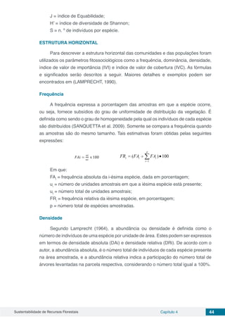 Sustentabilidade de Recursos Florestais Capítulo 4 44
J = índice de Equabilidade;
H’ = índice de diversidade de Shannon;
S = n. º de indivíduos por espécie.
ESTRUTURA HORIZONTAL
Para descrever a estrutura horizontal das comunidades e das populações foram
utilizados os parâmetros fitossociológicos como a frequência, dominância, densidade,
índice de valor de importância (IVI) e índice de valor de cobertura (IVC). As fórmulas
e significados serão descritos a seguir. Maiores detalhes e exemplos podem ser
encontrados em (LAMPRECHT, 1990).
Frequência
A frequência expressa a porcentagem das amostras em que a espécie ocorre,
ou seja, fornece subsídios do grau de uniformidade de distribuição da vegetação. É
definida como sendo o grau de homogeneidade pela qual os indivíduos de cada espécie
são distribuídos (SANQUETTA et al. 2009). Somente se compara a frequência quando
as amostras são do mesmo tamanho. Tais estimativas foram obtidas pelas seguintes
expressões:
Em que:
FAi
= frequência absoluta da i-ésima espécie, dada em porcentagem;
ui
= número de unidades amostrais em que a iésima espécie está presente;
ut
= número total de unidades amostrais;
FRi
= frequência relativa da iésima espécie, em porcentagem;
p = número total de espécies amostradas.
Densidade
Segundo Lamprecht (1964), a abundância ou densidade é definida como o
número de indivíduos de uma espécie por unidade de área. Estes podem ser expressos
em termos de densidade absoluta (DAi) e densidade relativa (DRi). De acordo com o
autor, a abundância absoluta, é o número total de indivíduos de cada espécie presente
na área amostrada, e a abundância relativa indica a participação do número total de
árvores levantadas na parcela respectiva, considerando o número total igual a 100%.
 