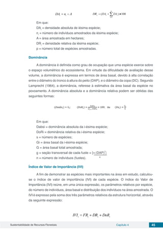 Sustentabilidade de Recursos Florestais Capítulo 4 45
Em que:
DAi
= densidade absoluta de iésima espécie;
ni
= número de indivíduos amostrados da iésima espécie;
A = área amostrada em hectares;
DRi
= densidade relativa da iésima espécie;
p = número total de espécies amostradas.
Dominância
A dominância é definida como grau de ocupação que uma espécie exerce sobre
o espaço volumétrico do ecossistema. Em virtude da dificuldade de avaliação desse
volume, a dominância é expressa em termos de área basal, devido à alta correlação
entre o diâmetro do tronco à altura do peito (DAP), e o diâmetro da copa (DC). Segundo
Lamprecht (1964), a dominância, referese à estimativa da área basal da espécie no
povoamento. A dominância absoluta e a dominância relativa podem ser obtidas das
seguintes formas:
Em que:
Dabsi = dominância absoluta da i-ésima espécie;
DoRi = dominância relativa da i-ésima espécie;
s = número de espécies;
Gi = área basal da i-ésima espécie;
G = área basal total amostrada;
g = seção transversal de cada fuste = [π (DAP)
2
]
n = número de indivíduos (fustes). 4
Índice de Valor de Importância (IVI)
A fim de demonstrar as espécies mais importantes na área em estudo, calculou-
se o índice de valor de importância (IVI) de cada espécie. O índice do Valor de
Importância (IVI) reúne, em uma única expressão, os parâmetros relativos por espécie,
do número de indivíduos, área basal e distribuição dos indivíduos na área amostrada. O
IVI é expresso pela soma dos três parâmetros relativos da estrutura horizontal, através
da seguinte expressão:
 