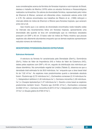 Sustentabilidade de Recursos Florestais Capítulo 4 49
suas considerações acerca da florística de florestas tropicais e sub-tropicais do Brasil,
destaca o trabalho de Martins (1979) sobre os estudos florísticos e fitossociológicos
realizados na Amazônia. Os valores de diversidade florística, representado pelo índice
de Shannon & Wiener, variaram em diferentes sítios, mostrando valores entre 3,58
e 4,76. Os valores encontrados nos trabalhos de Ribeiro et al., (1999) reforçam o
intervalo obtido do índice de Shannon e Wiener para florestas tropicais, que variaram
entre 3,8 e 5,8.
Isso mostra que o os valores de diversidade encontrados neste trabalho estão
no intervalo dos levantamentos feitos em florestas tropicais, apresentando uma
diversidade alta quando se leva em consideração que os indivíduos estudados
possuem um DAP ≥ 40 cm. O baixo valor do índice de Pielou mostrou que poucas
espécies são altamente abundantes enquanto que as demais espécies apresentaram
reduzido número de indivíduos.
DESCRITORES FITOSSOCIOLÓGICOS ESTRUTURAIS
Estrutura Horizontal
A estrutura da floresta foi caracterizada pela Densidade (Den%), Dominância
(Do%), Índice de Valor de Importância (IVI) e Índice de Valor de Cobertura (IVC),
dadas pelas espécies com DAP ≥ 40 cm, seguido da distribuição dos indivíduos por
classe diamétrica. Na comunidade vegetal de Lindóia (Tabela 3), observou-se que a
densidade total estimada foi de 26,9 indivíduos. ha-1
enquanto que a área basal total
foi de 7,02 m².ha-1
. As espécies mais predominantes quanto a densidade absoluta
foram: Pouteria spp (2,72 indivíduos.ha-1
), Eschweilera coriaceae (2,10 indivíduos.ha-
1
), Helopixidium latifolium (1,40 indivíduos.ha-1
), Cariniana micrantha (1,28 indivíduos.
ha-1
) e Couepia leptostachya (1,27 indivíduos.ha-1
). Quanto a área basal as espécies
predomintes também foram: Pouteria spp (0,6185 m².ha-1
), Eschweilera coriaceae
(0,4562 m².ha-1
), Cariniana micrantha (0,3274 m².ha-1
) Helopixidium latifolium (0,2780
m².ha-1
) e Goupia glabra (0,2738 m².ha-1
).
 