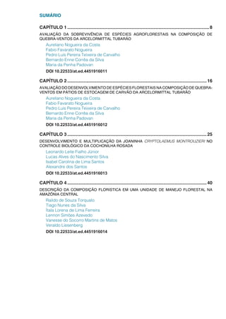 SUMÁRIO
CAPÍTULO 1.................................................................................................................8
AVALIAÇÃO DA SOBREVIVÊNCIA DE ESPÉCIES AGROFLORESTAIS NA COMPOSIÇÃO DE
QUEBRA-VENTOS DA ARCELORMITTAL TUBARÃO
Aureliano Nogueira da Costa
Fabio Favarato Nogueira
Pedro Luís Pereira Teixeira de Carvalho
Bernardo Enne Corrêa da Silva
Maria da Penha Padovan
DOI 10.22533/at.ed.4451916011
CAPÍTULO 2...............................................................................................................16
AVALIAÇÃO DO DESENVOLVIMENTO DE ESPÉCIES FLORESTAIS NA COMPOSIÇÃO DE QUEBRA-
VENTOS EM PÁTIOS DE ESTOCAGEM DE CARVÃO DA ARCELORMITTAL TUBARÃO
Aureliano Nogueira da Costa
Fabio Favarato Nogueira
Pedro Luís Pereira Teixeira de Carvalho
Bernardo Enne Corrêa da Silva
Maria da Penha Padovan
DOI 10.22533/at.ed.4451916012
CAPÍTULO 3...............................................................................................................25
DESENVOLVIMENTO E MULTIPLICAÇÃO DA JOANINHA CRYPTOLAEMUS MONTROUZIERI NO
CONTROLE BIOLÓGICO DA COCHONILHA ROSADA
Leonardo Leite Fialho Júnior
Lucas Alves do Nascimento Silva
Isabel Carolina de Lima Santos
Alexandre dos Santos
DOI 10.22533/at.ed.4451916013
CAPÍTULO 4...............................................................................................................40
DESCRIÇÃO DA COMPOSIÇÃO FLORISTICA EM UMA UNIDADE DE MANEJO FLORESTAL NA
AMAZÔNIA CENTRAL
Raildo de Souza Torquato
Tiago Nunes da Silva
Ítala Lorena de Lima Ferreira
Lennon Simões Azevedo
Vanesse do Socorro Martins de Matos
Veraldo Liesenberg
DOI 10.22533/at.ed.4451916014
 