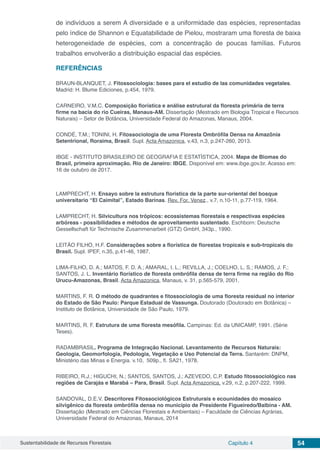 Sustentabilidade de Recursos Florestais Capítulo 4 54
de indivíduos a serem A diversidade e a uniformidade das espécies, representadas
pelo índice de Shannon e Equatabilidade de Pielou, mostraram uma floresta de baixa
heterogeneidade de espécies, com a concentração de poucas famílias. Futuros
trabalhos envolverão a distribuição espacial das espécies.
REFERÊNCIAS
BRAUN-BLANQUET, J. Fitossociologia: bases para el estudio de las comunidades vegetales.
Madrid: H. Blume Ediciones, p.454, 1979.
CARNEIRO, V.M.C. Composição florística e análise estrutural da floresta primária de terra
firme na bacia do rio Cueiras, Manaus-AM. Dissertação (Mestrado em Biologia Tropical e Recursos
Naturais) – Setor de Botância, Universidade Federal do Amazonas, Manaus, 2004.
CONDÉ, T.M.; TONINI, H. Fitossociologia de uma Floresta Ombrófila Densa na Amazônia
Setentrional, Roraima, Brasil. Supl. Acta Amazonica, v.43, n.3, p.247-260, 2013.
IBGE - INSTITUTO BRASILEIRO DE GEOGRAFIA E ESTATÍSTICA, 2004. Mapa de Biomas do
Brasil, primeira aproximação. Rio de Janeiro: IBGE. Disponível em: www.ibge.gov.br. Acesso em:
16 de outubro de 2017.
LAMPRECHT, H. Ensayo sobre la estrutura floristica de la parte sur-oriental del bosque
universitario “El Caimital”, Estado Barinas. Rev. For. Venez., v.7, n.10-11, p.77-119, 1964.
LAMPRECHT, H. Silvicultura nos trópicos: ecossistemas florestais e respectivas espécies
arbóreas - possibilidades e métodos de aproveitamento sustentado. Eschborn: Deutsche
Gessellschaft für Technische Zusammenarbeit (GTZ) GmbH, 343p., 1990.
LEITÃO FILHO, H.F. Considerações sobre a florística de florestas tropicais e sub-tropicais do
Brasil. Supl. IPEF, n.35, p.41-46, 1987.
LIMA-FILHO, D. A.; MATOS, F. D. A.; AMARAL, I. L.; REVILLA, J.; COELHO, L. S.; RAMOS, J. F.;
SANTOS, J. L. Inventário florístico de floresta ombrófila densa de terra firme na região do Rio
Urucu-Amazonas, Brasil. Acta Amazonica, Manaus, v. 31, p.565-579, 2001.
MARTINS, F. R. O método de quadrantes e fitossociologia de uma floresta residual no interior
do Estado de São Paulo: Parque Estadual de Vassunga. Doutorado (Doutorado em Botânica) –
Instituto de Botânica, Universidade de São Paulo, 1979.
MARTINS, R. F. Estrutura de uma floresta mesófila. Campinas: Ed. da UNICAMP, 1991. (Série
Teses).
RADAMBRASIL. Programa de Integração Nacional. Levantamento de Recursos Naturais:
Geologia, Geomorfologia, Pedologia, Vegetação e Uso Potencial da Terra. Santarém: DNPM,
Ministério das Minas e Energia. v.10, 509p., fl. SA21, 1978.
RIBEIRO, R.J.; HIGUCHI, N.; SANTOS, SANTOS, J.; AZEVEDO, C.P. Estudo fitossociológico nas
regiões de Carajás e Marabá – Para, Brasil. Supl. Acta Amazonica, v.29, n.2, p.207-222, 1999.
SANDOVAL, D.E.V. Descritores Fitossociológicos Estruturais e ecounidades do mosaico
silvigênico da floresta ombrófila densa no município de Presidente Figueiredo/Balbina - AM.
Dissertação (Mestrado em Ciências Florestais e Ambientais) – Faculdade de Ciências Agrárias,
Universidade Federal do Amazonas, Manaus, 2014
 