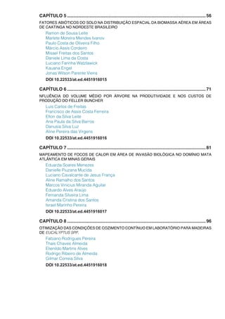 CAPÍTULO 5...............................................................................................................56
FATORES ABIÓTICOS DO SOLO NA DISTRIBUIÇÃO ESPACIAL DA BIOMASSA AÉREA EM ÁREAS
DE CAATINGA NO NORDESTE BRASILEIRO
Ramon de Sousa Leite
Marlete Moreira Mendes Ivanov
Paulo Costa de Oliveira Filho
Márcio Assis Cordeiro
Misael Freitas dos Santos
Daniele Lima da Costa
Luciano Farinha Watzlawick
Kauana Engel
Jonas Wilson Parente Vieira
DOI 10.22533/at.ed.4451916015
CAPÍTULO 6...............................................................................................................71
NFLUÊNCIA DO VOLUME MÉDIO POR ÁRVORE NA PRODUTIVIDADE E NOS CUSTOS DE
PRODUÇÃO DO FELLER BUNCHER
Luis Carlos de Freitas
Francisco de Assis Costa Ferreira
Elton da Silva Leite
Ana Paula da Silva Barros
Danusia Silva Luz
Aline Pereira das Virgens
DOI 10.22533/at.ed.4451916016
CAPÍTULO 7...............................................................................................................81
MAPEAMENTO DE FOCOS DE CALOR EM ÁREA DE INVASÃO BIOLÓGICA NO DOMÍNIO MATA
ATLÂNTICA EM MINAS GERAIS
Eduarda Soares Menezes
Danielle Piuzana Mucida
Luciano Cavalcante de Jesus França
Aline Ramalho dos Santos
Marcos Vinicius Miranda Aguilar
Eduardo Alves Araújo
Fernanda Silveira Lima
Amanda Cristina dos Santos
Israel Marinho Pereira
DOI 10.22533/at.ed.4451916017
CAPÍTULO 8...............................................................................................................96
OTIMIZAÇÃO DAS CONDIÇÕES DE COZIMENTO CONTÍNUO EM LABORATÓRIO PARA MADEIRAS
DE EUCALYPTUS SPP.
Fabiano Rodrigues Pereira
Thaís Chaves Almeida
Elienildo Martins Alves
Rodrigo Ribeiro de Almeida
Gilmar Correia Silva
DOI 10.22533/at.ed.4451916018
 