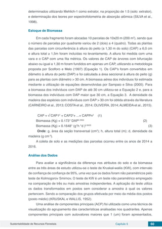 Sustentabilidade de Recursos Florestais Capítulo 5 60
determinados utilizando Mehlich-1 como extrator, na proporção de 1:5 (solo: extrator),
e determinação dos teores por espectrofotometria de absorção atômica (SILVA et al.,
1998).
Estoque de Biomassa
Em cada fragmento foram alocadas 10 parcelas de 10x20 m (200 m2
), sendo que
o número de parcelas por quadrante variou de 2 (dois) a 4 (quatro). Todas as plantas
das parcelas com circunferência à altura do peito (a 1,30 m do solo) (CAP) ≥ 6,0 cm
e altura total ≥ 1,5m foram incluídas no levantamento. A altura foi medida com uma
vara e o CAP com uma fita métrica. Os valores de CAP de árvores com bifurcação
abaixo ou igual a 1,30 m foram fundidos em apenas um CAP, utilizando a metodologia
proposta por Scolforo e Melo (1997) (Equação 1). Os CAP’s foram convertidos em
diâmetro à altura do peito (DAP) e foi calculada a área seccional à altura do peito (g)
para as plantas com diâmetro > 30 cm. A biomassa aérea dos indivíduos foi estimada
mediante a utilização de equações desenvolvidas por Sampaio e Silva (2005). Para
a biomassa dos indivíduos com DAP de até 30 cm utilizou-se a Equação 2 e, para a
biomassa dos indivíduos com DAP maior que 30 cm, a Equação 3. A densidade da
madeira das espécies com indivíduos com DAP > 30 cm foi obtida através da literatura
(CARNEIRO et al., 2013; COSTA et al., 2014; OLIVEIRA, 2014; ALMEIDA et al., 2015).
CAP = √ CAP12
+ CAP22
+ ...+ CAPPn2
	 (1)
Biomassa (Kg) = 0.173* DAP2.2950
(2)
Biomassa (Kg) = 0.1648* (g*h *d )0.9023
	 (3)
Onde: g, área da seção transversal (cm2
); h, altura total (m); d, densidade da
madeira (g cm-3
).
A coleta de solo e as medições das parcelas ocorreu entre os anos de 2014 a
2016.
Análise dos Dados
Para avaliar a significância da diferença nos atributos do solo e da biomassa
entre as três áreas de estudo utilizou-se o teste de Kruskal-waliis (KW), com intervalo
de confiança de confiança de 95%, uma vez que os dados foram não paramétricos pelo
teste de Kolmogorov Smirnov. O teste de KW é um teste não paramétrico empregado
na comparação de três ou mais amostras independentes. A aplicação do teste utiliza
os dados transformados em postos sem considerar a amostra à qual os valores
pertencem. Sendo a comparação dos grupos efetivada por meio da média dos postos
(posto médio) (KRUSKAL e WALLIS, 1952).
Uma análise de componentes principais (ACP) foi utilizada como uma técnica de
visualização do agrupamento das características analisadas nos quadrantes. Apenas
componentes principais com autovalores maiores que 1 (um) foram apresentados,
 