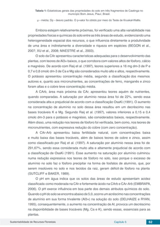 Sustentabilidade de Recursos Florestais Capítulo 5 62
Tabela 1- Estatísticas gerais das propriedades do solo em três fragmentos de Caatinga no
município Bom Jesus, Piauí, Brasil.
µ - média; Dp - desvio padrão. O p-valor foi obtido por meio do Teste de Kruskal-Wallis.
Embora estejam relativamente próximas, foi verificado uma alta variabilidade nas
propriedades físicas e químicas do solo entre as três áreas de estudo, evidenciando uma
heterogeneidade espacial dos recursos, o que influencia diretamente a produtividade
de uma área e indiretamente a diversidade e riqueza em espécies (BEGON et al.,
2007; XU et al., 2008; MAESTRE et al., 2003).
O solo da CAr apresentou características adequadas para o desenvolvimento das
plantas, com teores deAl3+ baixos, o que corrobora com valores altos de fósforo, cálcio
e magnésio. De acordo com Raij et al. (1997), teores superiores a 16 mg dm-3 de P e
0,7 e 0,8 cmolc dm-3 de Ca e Mg são considerados muito alto e altos, respectivamente.
O potássio apresentou concentração média, segundo a classificação dos mesmos
autores e, quanto aos micronutrientes, as concentrações de ferro, manganês e zinco
foram altas e o cobre teve concentração média.
A CArb, área mais próxima da CAr, apresentou teores aquém de nutrientes,
quando comparadas. A saturação por alumínio nessa área foi de 22%, sendo essa
considerada alta e prejudicial de acordo com a classificação OsaKi (1991). O aumento
na concentração de alumínio no solo dessa área resultou em um decréscimo nas
bases trocáveis K e Mg. Segundo Raij et al. (1997), valores inferiores a 0,15 e 0,4
cmolc dm-3 para o potássio e magnésio, são considerados baixos, respectivamente.
Além disso, uma redução nos teores de fósforo foi verificada, bem como, nos teores de
micronutrientes, com expressiva redução do cobre (com zero concentração).
A CAr-Arb apresentou baixa fertilidade natural, com concentrações baixa
e muito baixa das bases trocáveis, além de baixos teores de cobre e zinco, assim
como classificado por Raij et al. (1997). A saturação por alumínio nessa área foi de
291,67%, sendo essa considerada muito alta e altamente prejudicial de acordo com
a classificação de OsaKi (1991). Esse aumento na saturação por alumínio culminou
numa redução expressiva nos teores de fósforo no solo, isso porque o excesso de
alumínio no solo faz o fósforo precipitar na forma de fosfatos de alumínio, que, por
serem insolúveis no solo e nos tecidos da raiz, geram déficit de fósforo na planta
(SUTCLIFF e BAKER, 1989).
O pH em água indica que os solos das áreas de estudo apresentam acidez
classificada como moderada na CAr e fortemente ácido na CArb e CAr-Arb (EMBRAPA,
2006). O pH exerce influência em boa parte dos demais atributos químicos do solo.
QuandoopHdosoloseencontraabaixode5,0,ocorreumacréscimonasconcentrações
de alumínio em sua forma trivalente (Al3+) na solução do solo (DELHAIZE e RYAN,
1995), consequentemente, o aumento na concentração de Al, provoca um decréscimo
na disponibilidade de bases trocáveis (Mg, Ca e K), sendo essas, essenciais para as
plantas.
 