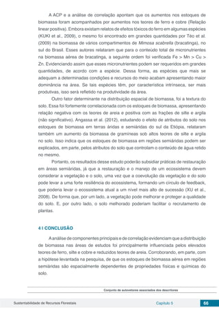 Sustentabilidade de Recursos Florestais Capítulo 5 66
A ACP e a análise de correlação apontam que os aumentos nos estoques de
biomassa foram acompanhados por aumentos nos teores de ferro e cobre (Relação
linear positiva). Embora existam relatos de efeitos tóxicos do ferro em algumas espécies
(KUKI et al., 2009), o mesmo foi encontrado em grandes quantidades por Téo et al.
(2009) na biomassa de vários compartimentos de Mimosa scabrella (bracatinga), no
sul do Brasil. Esses autores relataram que para o conteúdo total de micronutrientes
na biomassa aérea de bracatinga, a seguinte ordem foi verificada Fe > Mn > Cu >
Zn. Evidenciando assim que esses micronutrientes podem ser requeridos em grandes
quantidades, de acordo com a espécie. Dessa forma, as espécies que mais se
adequam a determinadas condições e recursos do meio acabam apresentando maior
dominância na área. Se tais espécies têm, por característica intrínseca, ser mais
produtivas, isso será refletido na produtividade da área.
	 Outro fator determinante na distribuição espacial de biomassa, foi a textura do
solo. Essa foi fortemente correlacionada com os estoques de biomassa, apresentando
relação negativa com os teores de areia e positiva com as frações de silte e argila
(não significativo). Angassa et al. (2012), estudando o efeito de atributos do solo nos
estoques de biomassa em terras áridas e semiáridas  do sul da Etiópia, relataram
também um aumento da biomassa de gramíneas sob altos teores de silte e argila
no solo. Isso indica que os estoques de biomassa em regiões semiáridas podem ser
explicados, em parte, pelos atributos do solo que controlam o conteúdo de água retido
no mesmo.
	 Portanto, os resultados desse estudo poderão subsidiar práticas de restauração
em áreas semiáridas, já que a restauração e o manejo de um ecossistema devem
considerar a vegetação e o solo, uma vez que a coevolução da vegetação e do solo
pode levar a uma forte resiliência do ecossistema, formando um círculo de feedback,
que poderia levar o ecossistema atual a um nível mais alto de sucessão (XU et al.,
2008). De forma que, por um lado, a vegetação pode melhorar e proteger a qualidade
do solo. E, por outro lado, o solo melhorado poderiam facilitar o recrutamento de
plantas.
4 | 	CONCLUSÃO
Aanálise de componentes principais e de correlação evidenciam que a distribuição
de biomassa nas áreas de estudos foi principalmente influenciada pelos elevados
teores de ferro, silte e cobre e reduzidos teores de areia. Corroborando, em parte, com
a hipótese levantada na pesquisa, de que os estoques de biomassa aérea em regiões
semiáridas são espacialmente dependentes de propriedades físicas e químicas do
solo.
Conjunto de autovetores associados dos descritores
 