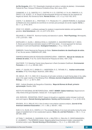 Sustentabilidade de Recursos Florestais Capítulo 5 68
do Rio Gurguéia. 2014. 72 f. Dissertação (mestrado em solos e nutrição de plantas) - Universidade
Federal do Piauí, Campus Professora Cinobelina Elvas, Bom Jesus, 2014.
CARNEIRO, A. C. O.; SANTOS, R. C.; CASTRO, R. V. O.; CASTRO, A. F. N. M.; PIMENTA, A. S,
PINTO, E. M.; ALVES, I. C. N. Estudo da decomposição térmica da madeira de oito espécies da
Região do Seridó, Rio Grande do Norte. Revista Árvore, v. 37, n. 6, p.1153-1163, 2013.
COSTA, T. G; BIANCHI, M. L.; PROTÁSIO, T. P.; TRUGILHO, P. F.; JÚNIOR PEREIRA, A. Qualidade
da Madeira de cinco espécies de ocorrência no cerrado para produção de carvão vegetal. Cerne, v.
20, n. 1, p. 37-45, 2014.
CRUZ, C.D. GENES - a software package for analysis in experimental statistics and quantitative
genetics. Acta Scientiarum. v.35, n.3, p.271-276, 2013.
DELHAIZE, E.; RYAN P.R. Aluminum toxicity and tolerance in plants. Plant Physiology, Minneapolis,
v.107, p.315-321, 1995.
EISFELDER, C.; KLEIN, I.; BEKKULIYEVA, A.; KUENZER, C.; BUCHROITHNER, M. F.; DECH,
S. Above-ground biomass estimation based on NPP time-series − A novel approach for biomass
estimation in semi-arid Kazakhstan. Ecological Indicators, v. 72, p. 13-22, 2017.
EMBRAPA. Centro Nacional de Pesquisa de Solos. Sistema brasileiro de classificação de solos.
2ª ed, Rio de Janeiro: EMBRAPA-SPI, 2006.
EMPRESA BRASILEIRA DE PESQUISA AGROPECUÁRIA – EMBRAPA. Manual de métodos de
análises de solos. 2º ed. RJ, Centro Nacional de Pesquisa de Solos, 1997. 212p.
GAUTHEIR, T. D. Detecting Trends Using Spearman´s Rank Correlation Coefficient. Enviromental
Forensics, v. 2, n. 4, p. 359-362, 2001.
HAIR, J. F.; BLACK, W. C.; BABIN, B. J.; ANDERSON, R. E.; TATHAM, R. L. Análise multivariada
de dados. 6ª Ed, Porto Alegre: Bookman, 2009. 688 p.
HE, QIHUA.; HE, Y. H.; BAO, W. K. Dynamics of soil water contents on south-facing slope of dry valley
area in the upper reaches of the Minjiang River. Chinese Journal of Applied and Environmental
Biology, v. 10, n. 1, p. 68-74, 2004.
IBGE - Instituto Brasileiro de Geografia e Estatística. Mapa de Biomas do Brasil, primeira
aproximação. Brasília, 2004.
INSTITUTO NACIONAL DE METEREOLOGIA - INMET. BDMEP: Dados históricos. Disponível em:
<http://www.inmet.gov.br/portal/>. Acesso em: 15 de agosto de 2017.
JHA, SHOUVIK.; SRIVASTAVA, ROHIT. Impact of drought on vegetation carbon storage in arid and
semi-arid regions. Remote Sensing Applications: Society and Environment, v. 11, p. 22-29, 2018.
KRUSKAL, W. H.; WALLIS, W. A. Use of ranks in one-criterion variance analysis. Journal of the
American statistical Association, v. 47, n. 260, p. 583-621, 1952.
KUKI, K. N.; OLIVA, M. A.; COSTA, A. C. The simulated effects of iron dust and acidity during the early
stages of establishment of two coastal plant species. Water, Air, and Soil Pollution, v. 196, n. 1-4, p.
287-295, 2009.
LE TOAN, T.; QUEGAN, S.; DAVIDSON, M. W. J.; BALZTER, H.; PAILLOU, P.; PAPATHANASSIOU,
K.; ULANDER, L. The BIOMASS mission: Mapping global forest biomass to better understand the
terrestrial carbon cycle. Remote Sensing of Environment, v. 115, n. 11, p. 2850-2860, 2011.
 